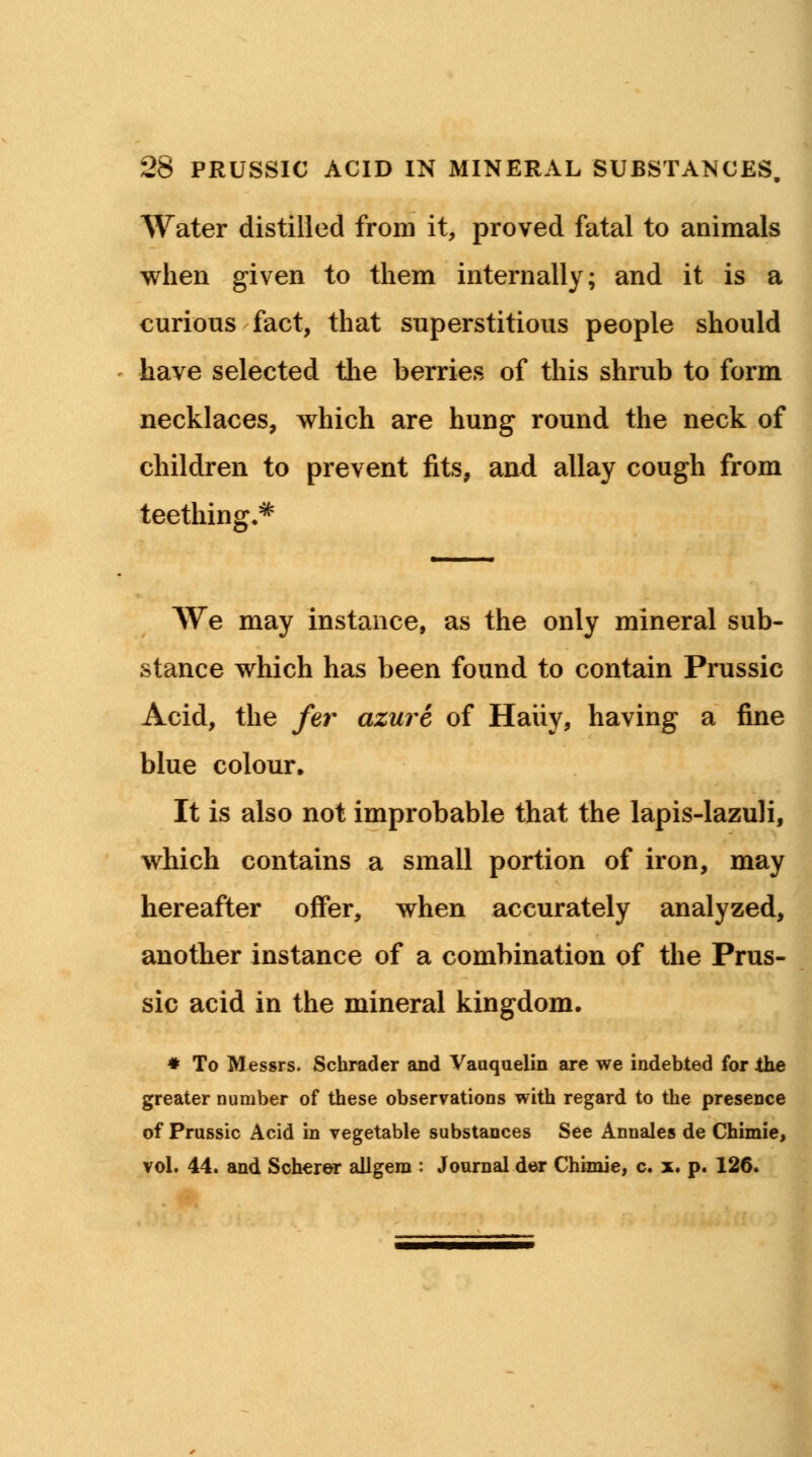 Water distilled from it, proved fatal to animals when given to them internally; and it is a curious fact, that superstitious people should have selected the berries of this shrub to form necklaces, which are hung round the neck of children to prevent fits, and allay cough from teething.* We may instance, as the only mineral sub- stance which has been found to contain Prussic Acid, the fer azure of Haiiy, having a fine blue colour. It is also not improbable that the lapis-lazuli, which contains a small portion of iron, may hereafter offer, when accurately analyzed, another instance of a combination of the Prus- sic acid in the mineral kingdom. # To Messrs. Schrader and Vaaquelin are we indebted for the greater number of these observations with regard to the presence of Prussic Acid in vegetable substances See Annales de Chimie, vol. 44. and Scherer allgem : Journal der Chimie, c. x. p. 126.