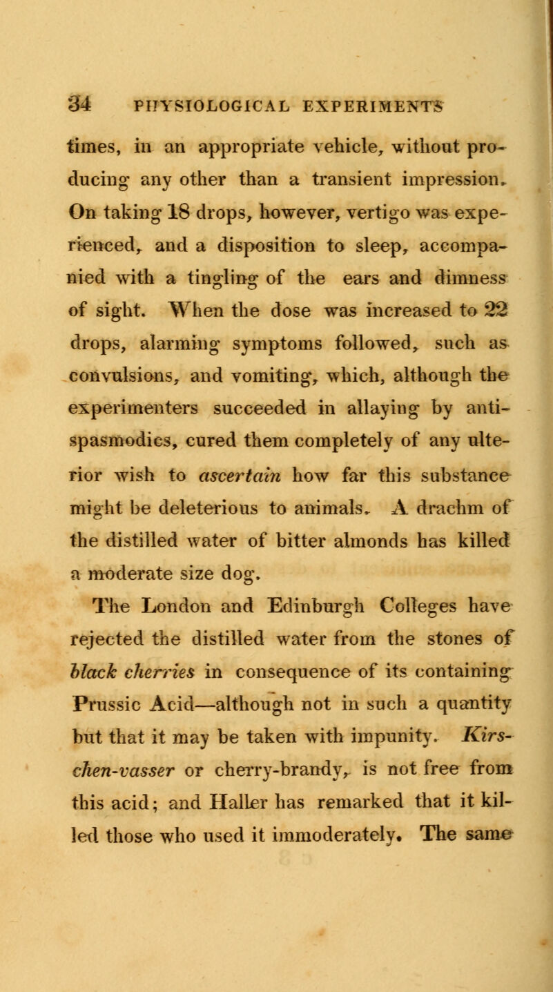 times, in an appropriate vehicle, without pro- ducing any other than a transient impression ► On taking 18 drops, however, vertigo was expe- rienced, and a disposition to sleep, accompa- nied with a tingling of the ears and dimness of sight. When the dose was increased to 22 drops, alarming symptoms followed, such as convulsions, and vomiting, which, although the experimenters succeeded in allaying by anti- spasmodics, cured them completely of any ulte- rior wish to ascertain how far this substance might be deleterious to animals. A drachm of the distilled water of bitter almonds has killed a moderate size dog. The London and Edinburgh Colleges have rejected the distilled water from the stones of black cherries in consequence of its containing Prussic Acid—although not in such a quantity but that it may be taken with impunity. Kirs- ehen-vasser or cherry-brandy r is not free from this acid; and Haller has remarked that it kil- led those who used it immoderately. The same