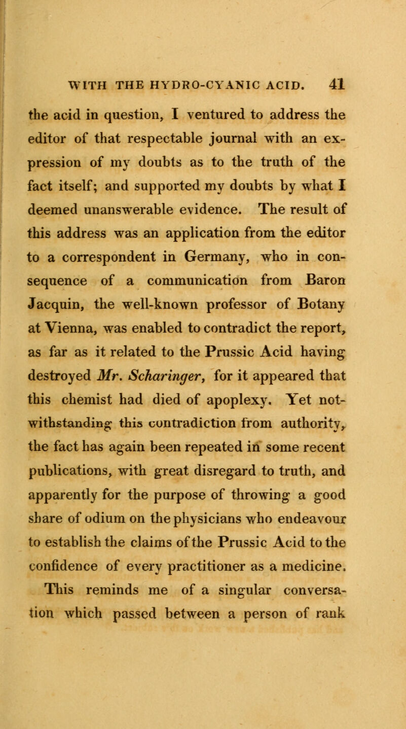 the acid in question, I ventured to address the editor of that respectable journal with an ex- pression of my doubts as to the truth of the fact itself; and supported my doubts by what I deemed unanswerable evidence. The result of this address was an application from the editor to a correspondent in Germany, who in con- sequence of a communication from Baron Jacquin, the well-known professor of Botany at Vienna, was enabled to contradict the report, as far as it related to the Prussic Acid having destroyed Mr. Scharinger, for it appeared that this chemist had died of apoplexy. Yet not- withstanding this contradiction from authority, the fact has again been repeated in some recent publications, with great disregard to truth, and apparently for the purpose of throwing a good share of odium on the physicians who endeavour to establish the claims of the Prussic Acid to the confidence of every practitioner as a medicine, This reminds me of a singular conversa- tion which passed between a person of rank