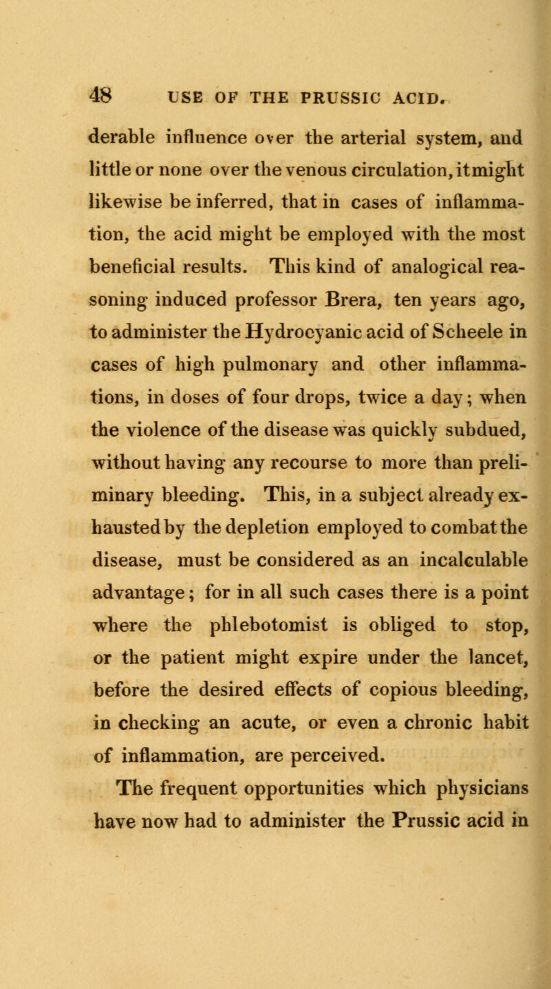 derable influence over the arterial system, and little or none over the venous circulation, itmight likewise be inferred, that in cases of inflamma- tion, the acid might be employed with the most beneficial results. This kind of analogical rea- soning induced professor Brera, ten years ago, to administer the Hydrocyanic acid of Scheele in cases of high pulmonary and other inflamma- tions, in doses of four drops, twice a day; when the violence of the disease was quickly subdued, without having any recourse to more than preli- minary bleeding. This, in a subject already ex- hausted by the depletion employed to combat the disease, must be considered as an incalculable advantage; for in all such cases there is a point where the phlebotomist is obliged to stop, or the patient might expire under the lancet, before the desired effects of copious bleeding, in checking an acute, or even a chronic habit of inflammation, are perceived. The frequent opportunities which physicians have now had to administer the Prussic acid in