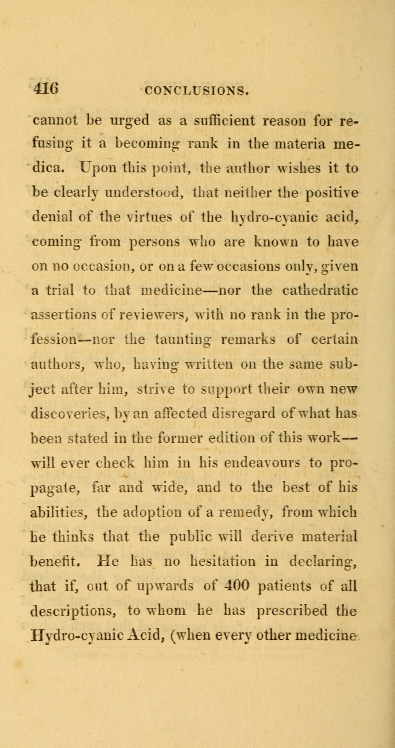 cannot be urged as a sufficient reason for re- fusing it a becoming rank in the materia me- dica. Upon this point, the author wishes it to be clearly understood, that neither the positive denial of the virtues of the hydro-cyanic acid, coming from persons who are known to have on no occasion, or on a few occasions only, given a trial to that medicine—nor the cathedratic assertions of reviewers, with no rank in the pro- fession—nor the taunting remarks of certain authors, who, having written on the same sub- ject after him, strive to support their own new discoveries, by an affected disregard of what has been stated in the former edition of this work— will ever check him in his endeavours to pro- pagate, far and wide, and to the best of his abilities, the adoption of a remedy, from which he thinks that the public will derive material benefit. He has no hesitation in declaring, that if, cut of upwards of 400 patients of all descriptions, to whom he has prescribed the Hydro-cyanic Acid, (when every other medicine