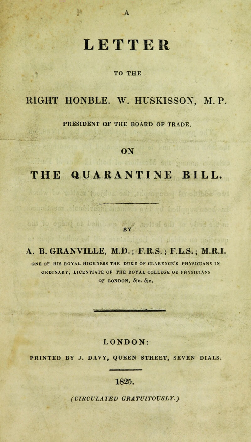 LETTER TO THE RIGHT HONBLE. W. HUSKISSON, M. P. PRESIDENT OF THE BOARD OF TRADE, ON THE QUARANTINE BILL. BY A. B. GRANVILLE, M.D.; F.R.S.; F.L.S.; M.R.I. ONE OF HIS ROYAL HIGHNESS THE DDKE OF CLARENCE'S PHYSICIANS IN ORDINARY, LICENTIATE OF THE ROYAL COLLEGE OE PHYSICIANS OF LONDON, &c. Sec. LONDON: PRINTED BY J. DAVY, QUEEN STREET, SEVEN DIALS. 1825. (CIRCULATED GRATUITOUSLY.)