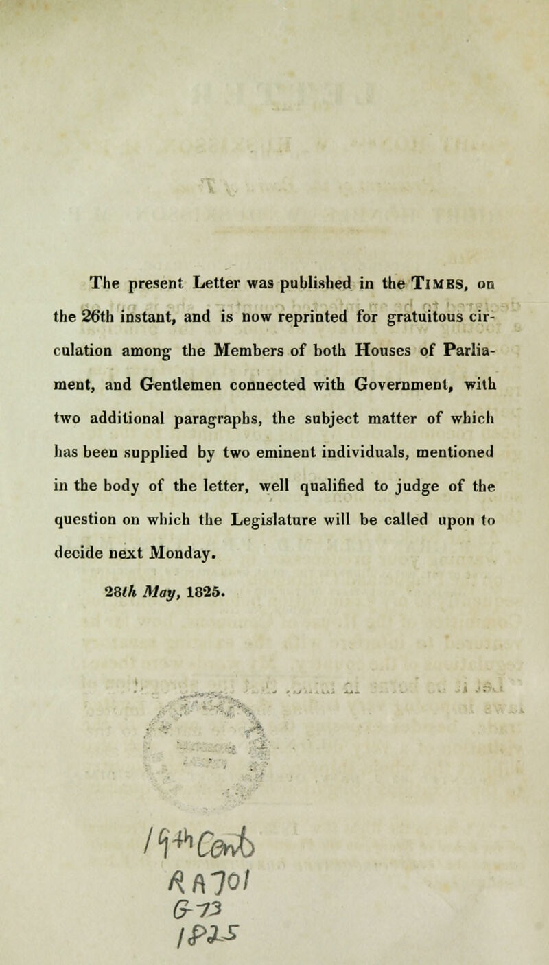 The present Letter was published in the Times, on the 26th instant, and is now reprinted for gratuitous cir- culation among the Members of both Houses of Parlia- ment, and Gentlemen connected with Government, with two additional paragraphs, the subject matter of which has been supplied by two eminent individuals, mentioned in the body of the letter, well qualified to judge of the question on which the Legislature will be called upon to decide next Monday. ■28th May, 1825. - 6-7'3