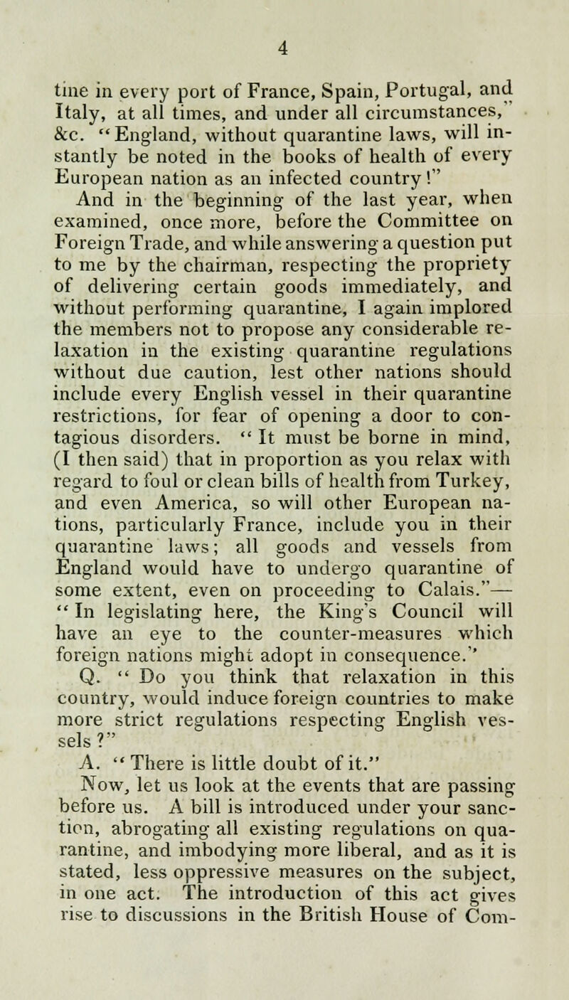tine in every port of France, Spain, Portugal, and Italy, at all times, and under all circumstances/ &c.  England, without quarantine laws, will in- stantly be noted in the books of health of every European nation as an infected country! And in the beginning of the last year, when examined, once more, before the Committee on Foreign Trade, and while answering a question put to me by the chairman, respecting the propriety of delivering certain goods immediately, and without performing quarantine, I again implored the members not to propose any considerable re- laxation in the existing quarantine regulations without due caution, lest other nations should include every English vessel in their quarantine restrictions, for fear of opening a door to con- tagious disorders.  It must be borne in mind, (I then said) that in proportion as you relax with regard to foul or clean bills of health from Turkey, and even America, so will other European na- tions, particularly France, include you in their quarantine laws; all goods and vessels from England would have to undergo quarantine of some extent, even on proceeding to Calais.—  In legislating here, the King's Council will have an eye to the counter-measures which foreign nations might adopt in consequence.'' Q.  Do you think that relaxation in this country, would induce foreign countries to make more strict regulations respecting English ves- sels? A.  There is little doubt of it. Now, let us look at the events that are passing before us. A bill is introduced under your sanc- tion, abrogating all existing regulations on qua- rantine, and imbodying more liberal, and as it is stated, less oppressive measures on the subject, in one act. The introduction of this act gives rise to discussions in the British House of Com-