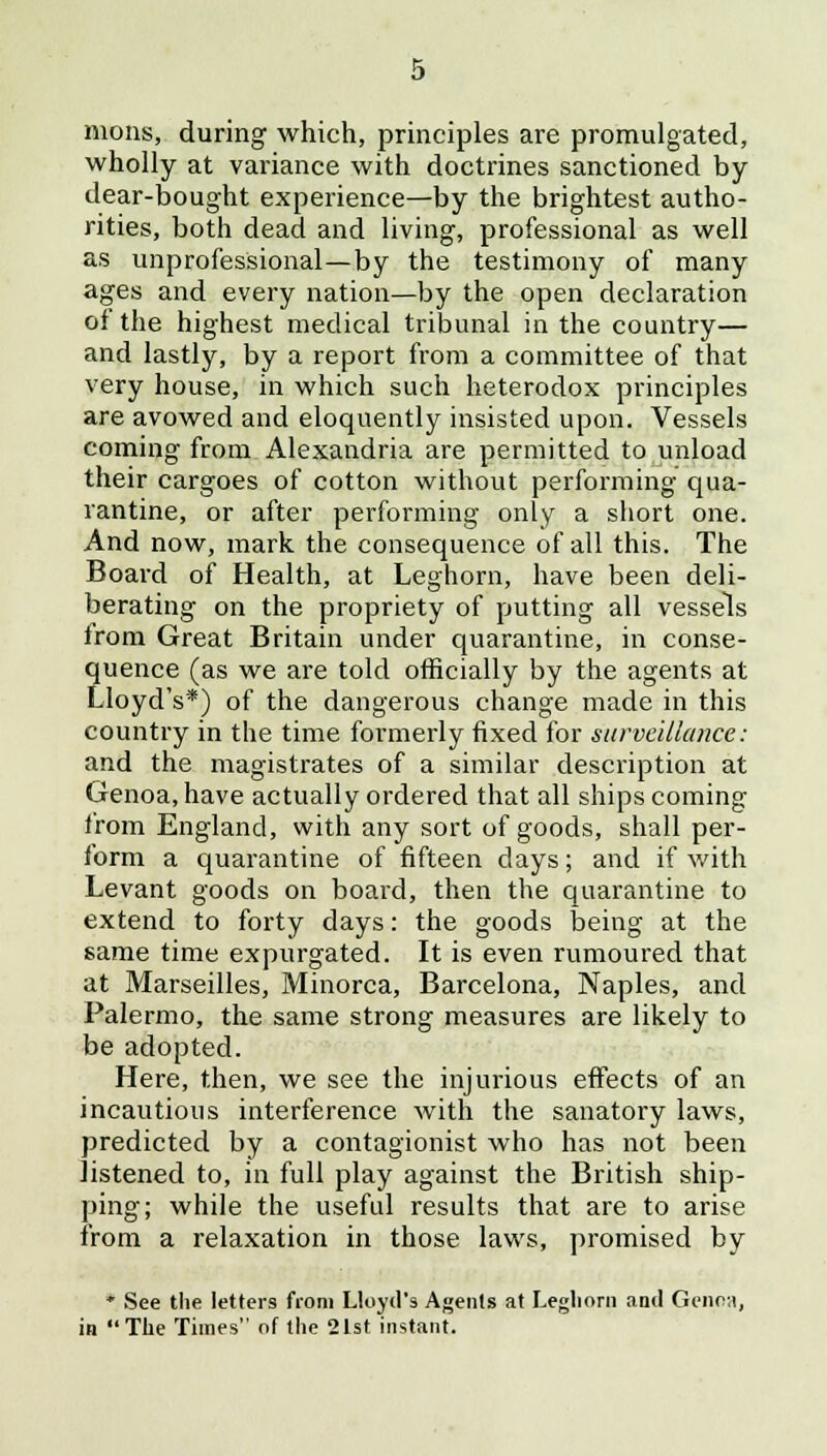 mons, during which, principles are promulgated, wholly at variance with doctrines sanctioned by dear-bought experience—by the brightest autho- rities, both dead and living, professional as well as unprofessional—by the testimony of many ages and every nation—by the open declaration of the highest medical tribunal in the country— and lastly, by a report from a committee of that very house, in which such heterodox principles are avowed and eloquently insisted upon. Vessels coming from Alexandria are permitted to unload their cargoes of cotton without performing qua- rantine, or after performing only a short one. And now, mark the consequence of all this. The Board of Health, at Leghorn, have been deli- berating on the propriety of putting all vessels from Great Britain under quarantine, in conse- quence (as we are told officially by the agents at Lloyd's*) of the dangerous change made in this country in the time formerly fixed for surveillance: and the magistrates of a similar description at Genoa, have actually ordered that all ships coining from England, with any sort of goods, shall per- form a quarantine of fifteen days; and if with Levant goods on board, then the quarantine to extend to forty days: the goods being at the same time expurgated. It is even rumoured that at Marseilles, Minorca, Barcelona, Naples, and Palermo, the same strong measures are likely to be adopted. Here, then, we see the injurious effects of an incautious interference with the sanatory laws, predicted by a contagionist who has not been listened to, in full play against the British ship- ping; while the useful results that are to arise from a relaxation in those laws, promised by * See the letters from Lloyd's Agents at Leghorn and Genoa, in The Times of the 21st instant.