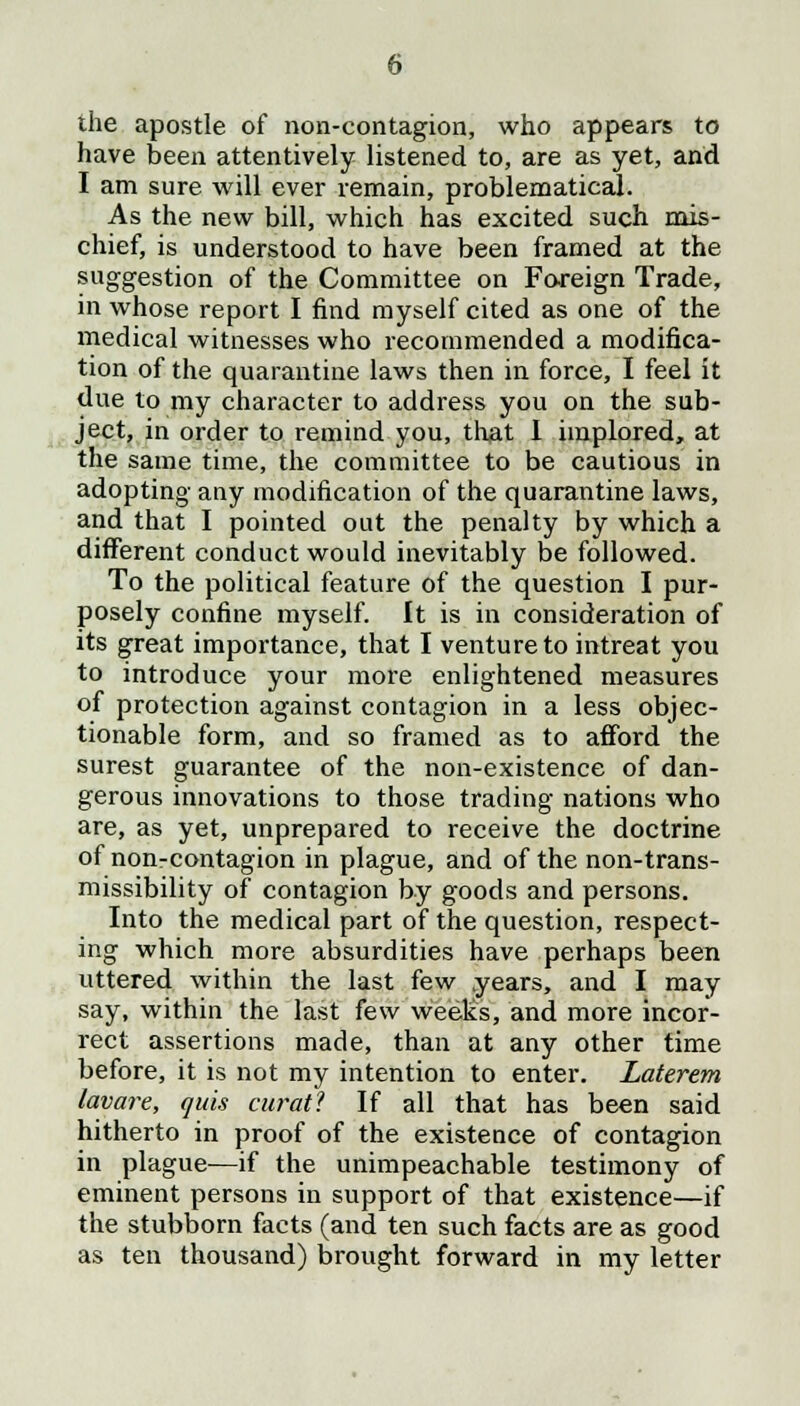 the apostle of non-contagion, who appears to have been attentively listened to, are as yet, and I am sure will ever remain, problematical. As the new bill, which has excited such mis- chief, is understood to have been framed at the suggestion of the Committee on Foreign Trade, in whose report I find myself cited as one of the medical witnesses who recommended a modifica- tion of the quarantine laws then in force, I feel it due to my character to address you on the sub- ject, in order to remind you, that I implored, at the same time, the committee to be cautious in adopting any modification of the quarantine laws, and that I pointed out the penalty by which a different conduct would inevitably be followed. To the political feature of the question I pur- posely confine myself. It is in consideration of its great importance, that I venture to intreat you to introduce your more enlightened measures of protection against contagion in a less objec- tionable form, and so framed as to afford the surest guarantee of the non-existence of dan- gerous innovations to those trading nations who are, as yet, unprepared to receive the doctrine of non-contagion in plague, and of the non-trans- missibility of contagion by goods and persons. Into the medical part of the question, respect- ing which more absurdities have perhaps been uttered within the last few years, and I may say, within the last few weeks, and more incor- rect assertions made, than at any other time before, it is not my intention to enter. Laterem lavare, quis curat? If all that has been said hitherto in proof of the existence of contagion in plague—if the unimpeachable testimony of eminent persons in support of that existence—if the stubborn facts (and ten such facts are as good as ten thousand) brought forward in my letter