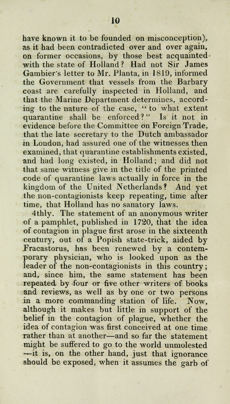 have known it to be founded on misconception), as it had been contradicted over and over again, on former occasions, by those best acquainted with the state of Holland? Had not Sir James Gambier's letter to Mr. Planta, in 1819, informed the Government that vessels from the Barbary coast are carefully inspected in Holland, and that the Marine Department determines, accord- ing to the nature of the case,  to what extent quarantine shall be enforced ? Is it not in evidence before the Committee on Foreign Trade, that the late secretary to the Dutch ambassador in London, had assured one of the witnesses then examined, that quarantine establishments existed, and had long existed, in Holland; and did not that same witness give in the title of the printed code of quarantine laws actually in force in the kingdom of the United Netherlands ? And yet the non-contagionists keep repeating, time after time, that Holland has no sanatory laws. 4thly. The statement of an anonymous writer of a pamphlet, published in 1720, that the idea of contagion in plague first arose in the sixteenth century, out of a Popish state-trick, aided by Fracastorus, has been renewed by a contem- porary physician, who is looked upon as the leader of the non-contagionists in this country; and, since him, the same statement has been repeated by four or five other writers of books and reviews, as well as by one or two persons in a more commanding station of life. Now, although it makes but little in support of the belief in the contagion of plague, whether the idea of contagion was first conceived at one time rather than at another—and so far the statement might be suffered to go to the world unmolested —it is, on the other hand, just that ignorance should be exposed, when it assumes the garb of