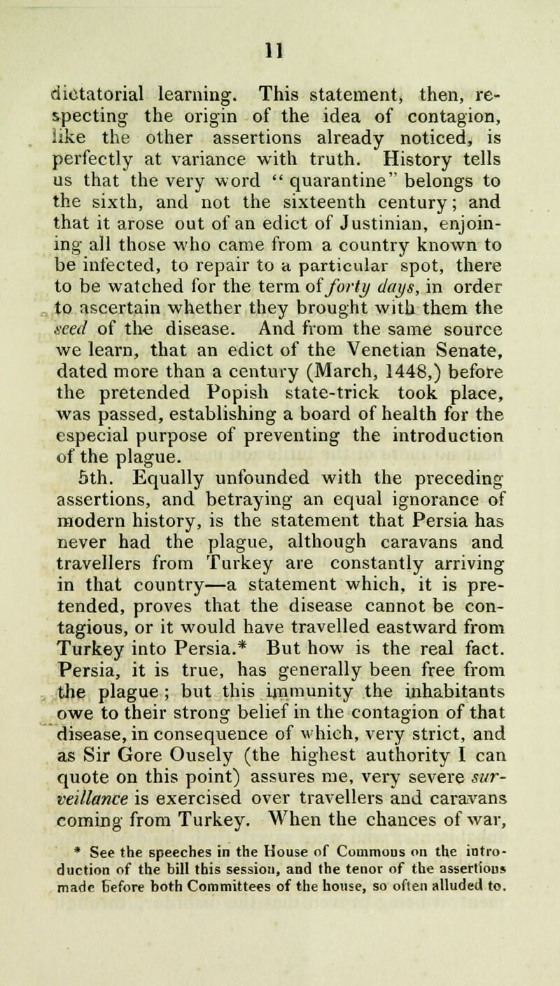 dictatorial learning. This statement, then, re- specting the origin of the idea of contagion, like the other assertions already noticed, is perfectly at variance with truth. History tells us that the very word  quarantine belongs to the sixth, and not the sixteenth century; and that it arose out of an edict of Justinian, enjoin- ing all those who came from a country known to be infected, to repair to a particular spot, there to be watched for the term of forty days, in order to ascertain whether they brought with them the seed of the disease. And from the same source we learn, that an edict of the Venetian Senate, dated more than a century (March, 1448,) before the pretended Popish state-trick took place, was passed, establishing a board of health for the especial purpose of preventing the introduction of the plague. 5th. Equally unfounded with the preceding assertions, and betraying an equal ignorance of modern history, is the statement that Persia has never had the plague, although caravans and travellers from Turkey are constantly arriving in that country—a statement which, it is pre- tended, proves that the disease cannot be con- tagious, or it would have travelled eastward from Turkey into Persia.* But how is the real fact. Persia, it is true, has generally been free from the plague ; but this immunity the inhabitants owe to their strong belief in the contagion of that disease, in consequence of which, very strict, and as Sir Gore Ousely (the highest authority I can quote on this point) assures me, very severe sur- veillance is exercised over travellers and caravans coming from Turkey. When the chances of war, * See the speeches in the House of Commons on the intro- duction of the bill this session, and the tenor of the assertions made before both Committees of the house, so often alluded to.