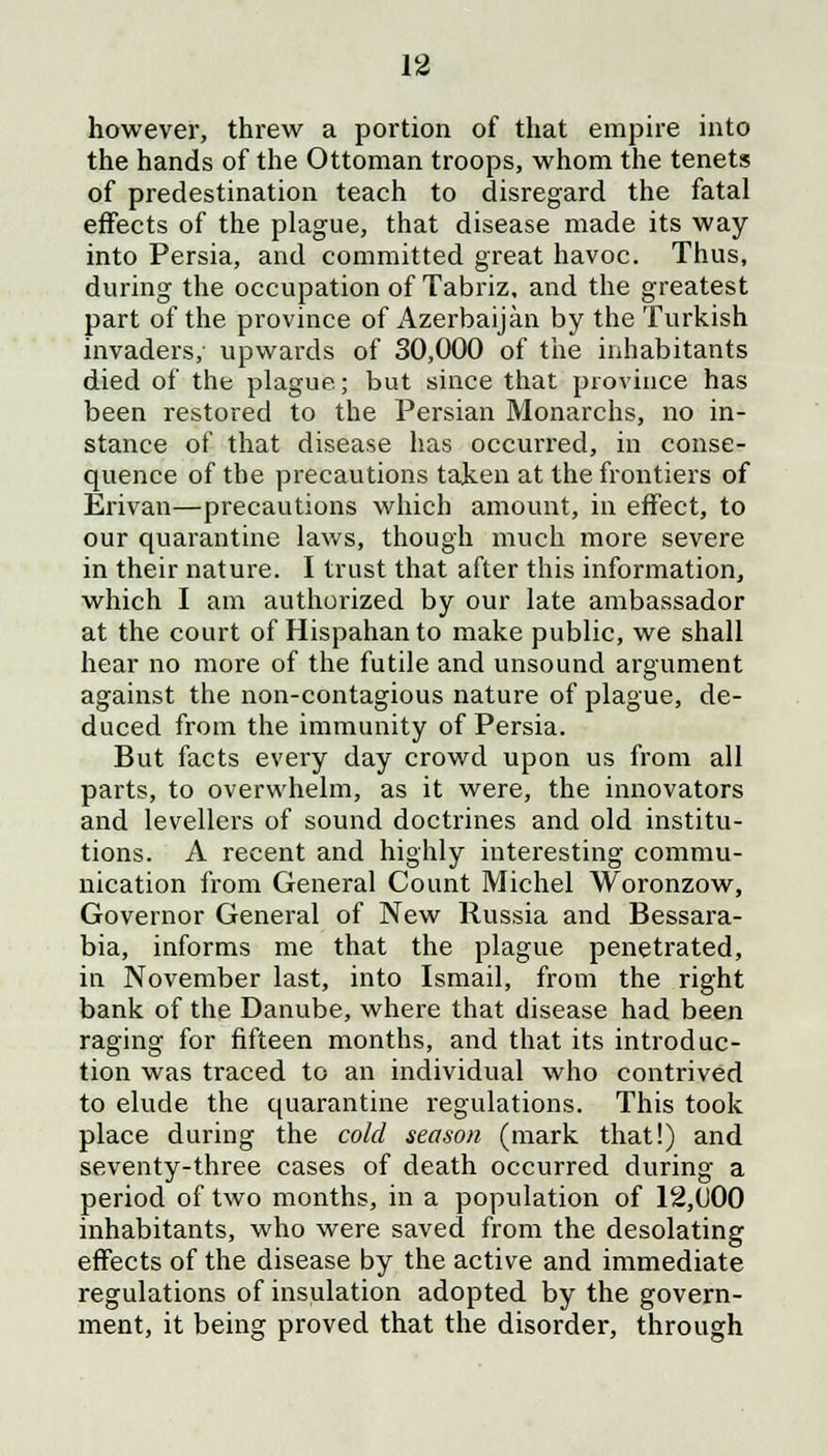 however, threw a portion of that empire into the hands of the Ottoman troops, whom the tenets of predestination teach to disregard the fatal effects of the plague, that disease made its way into Persia, and committed great havoc. Thus, during the occupation of Tabriz, and the greatest part of the province of Azerbaijan by the Turkish invaders/ upwards of 30,000 of the inhabitants died of the plague; but since that province has been restored to the Persian Monarchs, no in- stance of that disease has occurred, in conse- quence of the precautions taken at the frontiers of Erivan—precautions which amount, in effect, to our quarantine laws, though much more severe in their nature. I trust that after this information, which I am authorized by our late ambassador at the court of Hispahan to make public, we shall hear no more of the futile and unsound argument against the non-contagious nature of plague, de- duced from the immunity of Persia. But facts every day crowd upon us from all parts, to overwhelm, as it were, the innovators and levellers of sound doctrines and old institu- tions. A recent and highly interesting commu- nication from General Count Michel Woronzow, Governor General of New Russia and Bessara- bia, informs me that the plague penetrated, in November last, into Ismail, from the right bank of the Danube, where that disease had been raging for fifteen months, and that its introduc- tion was traced to an individual who contrived to elude the quarantine regulations. This took place during the cold season (mark that!) and seventy-three cases of death occurred during a period of two months, in a population of 12,000 inhabitants, who were saved from the desolating effects of the disease by the active and immediate regulations of insulation adopted by the govern- ment, it being proved that the disorder, through