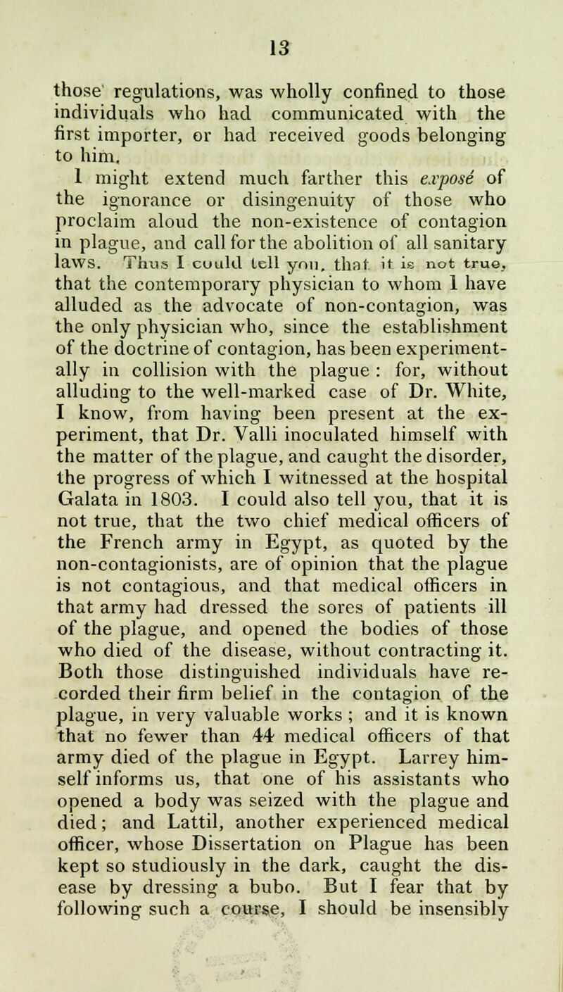 those regulations, was wholly confined to those individuals who had communicated with the first importer, or had received goods belonging to him, 1 might extend much farther this expose of the ignorance or disingenuity of those who proclaim aloud the non-existence of contagion in plague, and call for the abolition of all sanitary laws. Thus I cuuld lell you, that it is not true, that the contemporary physician to whom 1 have alluded as the advocate of non-contagion, was the only physician who, since the establishment of the doctrine of contagion, has been experiment- ally in collision with the plague : for, without alluding to the well-marked case of Dr. White, I know, from having been present at the ex- periment, that Dr. Valli inoculated himself with the matter of the plague, and caught the disorder, the progress of which I witnessed at the hospital Galata in 1803. I could also tell you, that it is not true, that the two chief medical officers of the French army in Egypt, as quoted by the non-contagionists, are of opinion that the plague is not contagious, and that medical officers in that army had dressed the sores of patients ill of the plague, and opened the bodies of those who died of the disease, without contracting it. Both those distinguished individuals have re- corded their firm belief in the contagion of the plague, in very valuable works ; and it is known that no fewer than 44 medical officers of that army died of the plague in Egypt. Larrey him- self informs us, that one of his assistants who opened a body was seized with the plague and died; and Lattil, another experienced medical officer, whose Dissertation on Plague has been kept so studiously in the dark, caught the dis- ease by dressing a bubo. But I fear that by following such a course, I should be insensibly