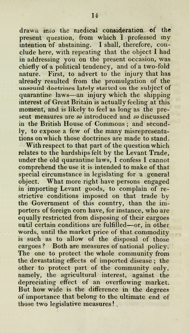 drawn into the medical consideration of the present question, from which I professed ray intention of abstaining. I shall, therefore, con- clude here, with repeating that the object I had in addressing you on the present occasion, was chiefly of a political tendency, and of a two-fold nature. First, to advert to the injury that has already resulted from the promulgation of the unsound doctrines lately stalled on the subject of quarantine laws—an injury which the shipping interest of Great Britain is actually feeling at this moment, and is likely to feel as long as the pre- sent measures are so introduced and so discussed in the British House of Commons ; and second- ly, to expose a few of the many misrepresenta- tions on which those doctrines are made to stand. With respect to that part of the question which relates to the hardships felt by the Levant Trade, under the old quarantine laws, I confess I cannot comprehend the use it is intended to make of that special circumstance in legislating for a general object. What more right have persons engaged in importing Levant goods, to complain of re- strictive conditions imposed on that trade by the Government of this country, than the im- porters of foreign corn have, for instance, who are equally restricted from disposing of their cargoes until certain conditions are fulfilled—or, in other words, until the market price of that commodity is such as to allow of the disposal of those cargoes ? Both are measures of national policy. The one to protect the whole community from the devastating effects of imported disease ; the other to protect part of the community only, namely, the agricultural interest, against the depreciating effect of an overflowing market. But how wide is the difference in the degrees of importance that belong to the ultimate end of those two legislative measures! .