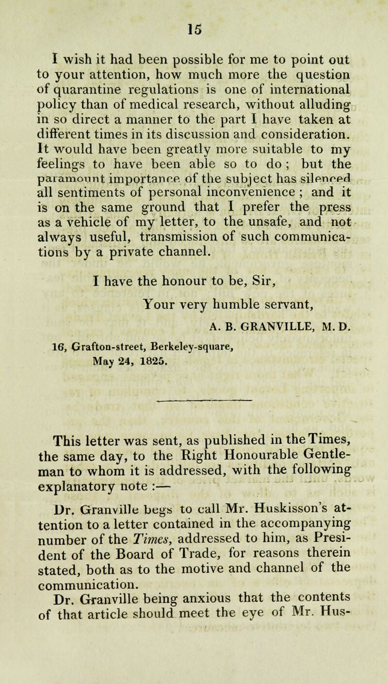 I wish it had been possible for me to point out to your attention, how much more the question of quarantine regulations is one of international policy than of medical research, without alluding in so direct a manner to the part I have taken at different times in its discussion and consideration. It would have been greatly more suitable to my feelings to have been able so to do ; but the paramount importance of the subject has silenrpd all sentiments of personal inconvenience ; and it is on the same ground that I prefer the press as a vehicle of my letter, to the unsafe, and not always useful, transmission of such communica- tions by a private channel. I have the honour to be, Sir, Your very humble servant, A. B. GRANVILLE, M.D. 16, Grafton-street, Berkeley-square, May 24, 1825. This letter was sent, as published in the Times, the same day, to the Right Honourable Gentle- man to whom it is addressed, with the following explanatory note :— Dr. Granville begs to call Mr. Huskisson's at- tention to a letter contained in the accompanying number of the Times, addressed to him, as Presi- dent of the Board of Trade, for reasons therein stated, both as to the motive and channel of the communication. Dr. Granville being anxious that the contents of that article should meet the eye of Mr. Hus-