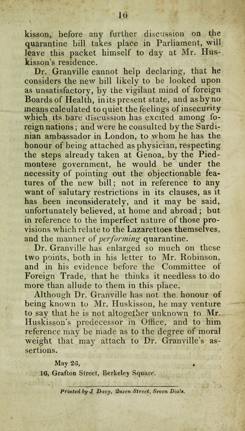 kisson, before any further discussion on the quarantine bill takes place in Parliament, will leave this packet himself to day at Mr. Hus- kisson's residence. Dr. Granville cannot help declaring, that he considers the new bill likely to be looked upon as unsatisfactory, by the vigilant mind of foreign Boards of Health, in its present state, and as by no means calculated to quiet the feelings of insecurity which its bare discussion has excited among fo- reign nations; and were he consulted by the Sardi- nian ambassador in London, to whom he has the honour of being attached as physician, respecting the steps already taken at Genoa, by the Pied- montese government, he would be under the necessity of pointing out the objectionable fea- tures of the new bill; not in reference to any want of salutary restrictions in its clauses, as it has been inconsiderately, and it may be said, unfortunately believed, at home and abroad; but in reference to the imperfect nature of those pro- visions which relate to the Lazarettoes themselves, and the manner of performing quarantine. Dr. Granville has enlarged so much on these two points, both in his letter to Mr. Robinson, and in his evidence before the Committee of Foreign Trade, that he thinks it needless to do more than allude to them in this place. Although Dr. Granville has not the honour of being known to Mr. Huskisson, he may venture to say that he is not altogether unknown to Mr. Huskisson's predecessor in Office, and to him reference may be made as to the degree of moral weight that may attach to Dr. Granville's as- sertions. May 26, , 16, Grafton Street, Berkeley Square. Printed by J( Davy, Queen Street, Seven Dial*.