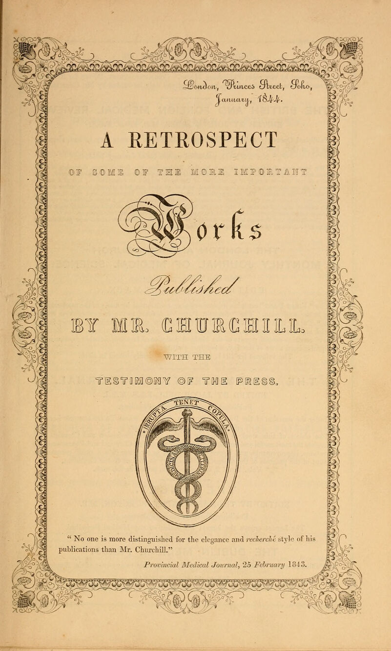 Ili55fev kr> ;_< DonAon,, xJunccb tjWet, c/oho, \tj i tuuiwui, 'ISM-Jf-. A RETROSPECT if SOME OF THE 'MO BIS IMPORT AIJT or£* ^ €6ti-'6cd/iey BY MIR, (CIS TO (MILL WITH THE No one is more distinguished for the elegance and recherche style of his publications than Mr. Churchill. £$r m 3 *£■:. Provincial Medical Journal, 25 Fehruary 13-13. Jl^ o^aN