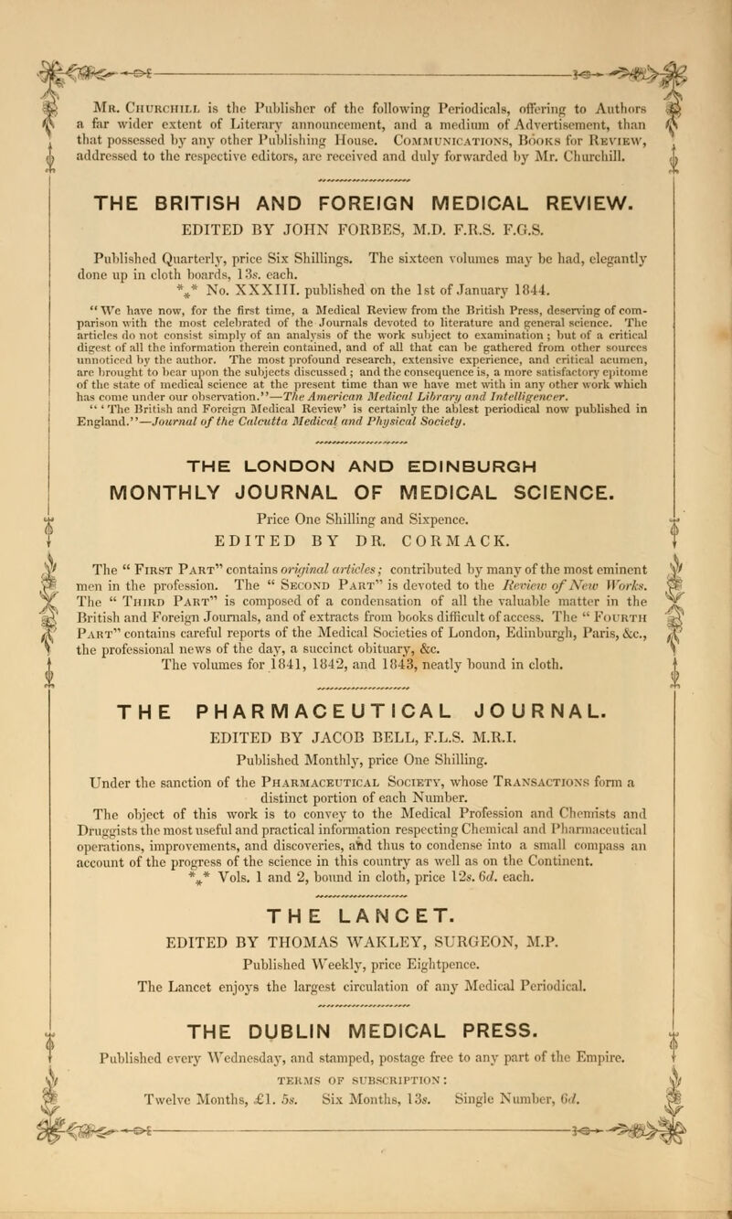 -©*- Mr. CHURCHILL is the Publisher of the following Periodicals, offering to Authors a far wider extent of Literary announcement, and a medium of Advertisement, than th;it possessed by any other Publishing House. Communications, Books for Review, addressed to the respective editors, are received and didy forwarded by Mr. Churchill. THE BRITISH AND FOREIGN MEDICAL REVIEW. EDITED BY JOHN FORBES, M.D. F.R.S. F.G.S. Published Quarterly, price Six Shillings. The sixteen volumes may be had, elegantly done up in cloth boards, 13s. each. V No. XXXIII. published on the 1st of January 1844. We have now, for the first time, a Medical Keview from the British Press, deserving of com- parison with the most celebrated of the Journals devoted to literature and general science. The articles do not consist simply of an analysis of the work subject to examination ; but of a critical digest of all the information therein contained, and of all that can be gathered from other sources unnoticed by the author. The most profound research, extensive experience, and critical acumen, are brought to bear upon the subjects discussed ; and the consequence is, a more satisfactory epitome of the state of medical science at the present time than we have met with in any other work which has come under our observation.—The American Medical Library and Intelligencer. ' The British and Foreign Medical Review' is certainly the ablest periodical now published in England.—Journal of the Calcutta Medical and Physical Society. THE LONDON AND EDINBURGH MONTHLY JOURNAL OF MEDICAL SCIENCE. Price One Shilling and Sixpence. EDITED BY DR. CORMACK. The First Part contains original articles; contributed by many of the most eminent men in the profession. The Second Part is devoted to the Review of New Works. The Third Part is composed of a condensation of all the valuable matter in the British and Foreign Journals, and of extracts from books difficult of access. The Fourth Paht contains careful reports of the Medical Societies of London, Edinburgh, Paris, &c, the professional news of the day, a succinct obituary, &c. The volumes for 1841, 1842, and 1843, neatly bound in cloth. THE PHARMACEUTICAL JOURNAL. EDITED BY JACOB BELL, F.L.S. M.R.I. Published Monthly, price One Shilling. Under the sanction of the Pharmaceutical Society, whose Transactions form a distinct portion of each Number. The object of this work is to convey to the Medical Profession and Chemists and Druggists the most useful and practical information respecting Chemical and Pharmaceutical operations, improvements, and discoveries, ahd thus to condense into a small compass an account of the progress of the science in this country as well as on the Continent. %* Vols. 1 and 2, bound in cloth, price 12s. Gd. each. THE LANCET. EDITED BY THOMAS WAKLEY, SURGEON, M.P. Published Weekly, price Eightpence. The Lancet enjoys the largest circulation of any Medical Periodical. THE DUBLIN MEDICAL PRESS. Published every Wednesday, and stamped, postage free to any part of the Empire. terms of subscription: Twelve Months, £1. 5s. Six Months, 13s. Single Number, Sd. -.-- ~&i- -*«-
