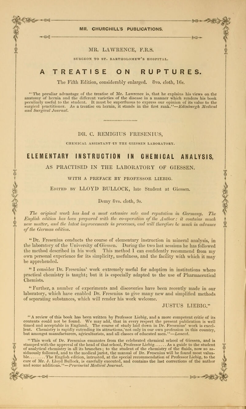 —€H K5— MR. CHURCHILL'S PUBLICATIONS. -H&* ... S<5— MR. LAWRENCE, F.R.S. SURGEON TO ST. BARTHOLOMEW'S HOSPITAL. A TREATISE ON RUPTURES. The Fifth Edition, considerably enlarged. 8vo. cloth, 16s. The peculiar advantage of the treatise of Mr. Lawrence is, that he explains his views on the anatomy of hernia and the different varieties of the disease in a manner which renders his book peculiarly useful to the student. It must be superfluous to express our opinion of its value to the surgical practitioner. As a treatise on hernia, it stands in the first rank.—Edinburgh Medical and Surgical Journal. DR. C. REMIGIUS FRESENIUS, CHEMICAL ASSISTANT IK THE GIESSEN LABORATORY. ELEMENTARY INSTRUCTION IN CHEMICAL ANALYSIS, AS PRACTISED IN THE LABORATORY OF GIESSEN. WITH A PREFACE BY PROFESSOR LIEBIG. Edited by LLOYD BULLOCK, late Student at Giessen. Demy 8vo. cloth, 9s. The original work has had a most extensive sale and reputation in Germany. The English edition has been prepared with the co-operation of the Author: it contains much new matter, and the latest improvements in processes, and will therefore be m/ieh in advance oftlie German edition.  Dr. Fresenius conducts the course of elementary instruction in mineral analysis, in the laboratory of the University of Giessen. During the two last sessions he has followed the method described in his work This method I can confidently recommend from my own personal experience for its simplicity, usefulness, and the facility with which it may be apprehended.  I consider Dr. Fresenius' work extremely useful for adoption in institutions where practical chemistry is taught; but it is especially adapted to the use of Pharmaceutical Chemists.  Further, a number of experiments and discoveries have been recently made in our laboratory, which have enabled Dr. Fresenius to give many new and simplified methods of separating substances, which will render his work welcome. JUSTUS LIEBIG. A review of this book has been written by Professor Liebig, and a more competent critic of its contents could not be found. We may add, that in every respect the present publication is well timed and acceptable in England. The course of study laid down in Dr. Fresenius' work is excel- lent. Chemistry is rapidly extending its attractions,'not only in our own profession in this country, but amongst manufacturers, agriculturists, and all classes of educated men.—Lancet. This work of Dr. Fresenius emanates from the celebrated chemical school of Giessen, and is stamped with the approval of the head of that school, Professor Liebig As a guide to the student of analytical chemistry in all its branches; to the student of the chemistry of the fluids, now so as siduously followed, and to the medical jurist, the manual of Dr. Fresenius will be found most valua ble The English edition, intrusted, at the special recommendation of Professor Liebig. care of Mr. J. Lloyd Bullock, is carefully executed, and contains the last corrections of the and some additions.—Provincial Medical Journal. -©*- j<s—