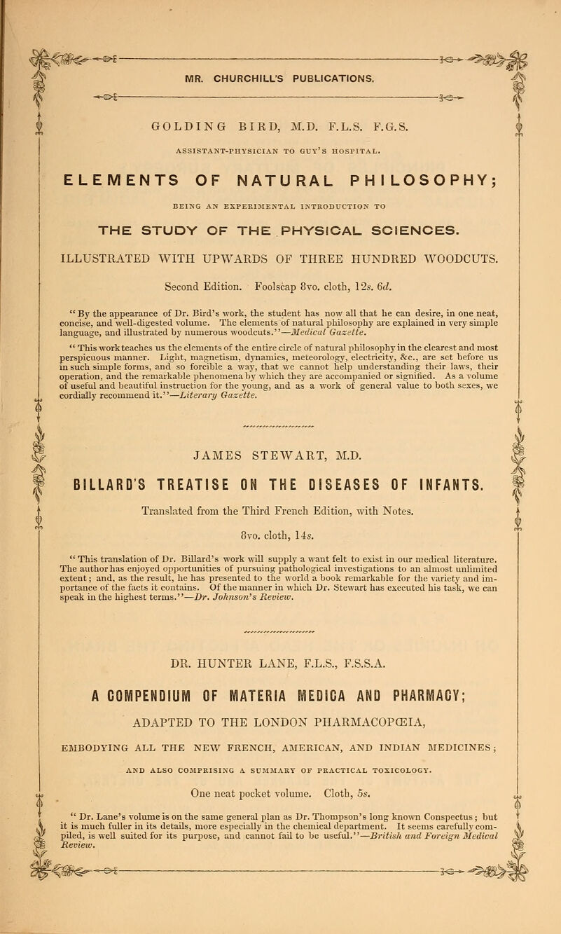 -§>£- -©►£- -5^-^^^^>J MR. CHURCHILL'S PUBLICATIONS. GOLDING BIRD, M.D. F.L.S. F.G.S. ASSISTANT-PHYSICIAN TO GUY'S HOSPITAL. ELEMENTS OF NATURAL PHILOSOPHY; BEING AN EXPERIMENTAL INTRODUCTION TO THE STUDY OF THE PHYSICAL SCIENCES. ILLUSTRATED WITH UPWARDS OF THREE HUNDRED WOODCUTS. Second Edition. Foolscap 8ro. cloth, 12s. 6d. By the appearance of Dr. Bird's work, the student has now all that he can desire, in one neat, concise, and well-digested volume. The elements of natural philosophy are explained in very simple language, and illustrated by numerous woodcuts.—Medical Gazette.  This work teaches us the elements of the entire circle of natural philosophy in the clearest and most perspicuous manner. Light, magnetism, dynamics, meteorology, electricity, &c, are set before us in such simple forms, and so forcible a way, that we cannot help understanding their laws, their operation, and the remarkable phenomena by which they are accompanied or signified. As a volume of useful and beautiful instruction for the young, and as a work of general value to both sexes, we cordially recommend it.—Literary Gazette. JAMES STEWART, M.D. B1LLARDS TREATISE ON THE DISEASES OF INFANTS. Translated from the Third French Edition, with Notes. 8vo. cloth, 14s.  This translation of Dr. Billard's work will supply a want felt to exist in our medical literature. The author has enjoyed opportunities of pursuing pathological investigations to an almost unlimited extent; and, as the result, he has presented to the world a book remarkable for the variety and im- portance of the facts it contains. Of the manner in which Dr. Stewart has executed his task, we can speak in the highest terms.—Dr. Johnson's Review. DR. HUNTER LANE, F.L.S., F.S.S.A. A COMPENDIUM OF MATERIA MEDIGA AND PHARMACY; ADAPTED TO THE LONDON PHARMACOPOEIA, EMBODYING ALL THE NEW FRENCH, AMERICAN, AND INDIAN MEDICINES ; AND ALSO COMPRISING A SUMMARY' OF PRACTICAL TOXICOLOGY'. One neat pocket volume. Cloth, 5s.  Dr. Lane's volume is on the same general plan as Dr. Thompson's long known Conspectus; but it is much fuller in its details, more especially in the chemical department. It seems carefully com- piled, is well suited for its purpose, and cannot fail to be useful.—British and Foreign Medical Review.
