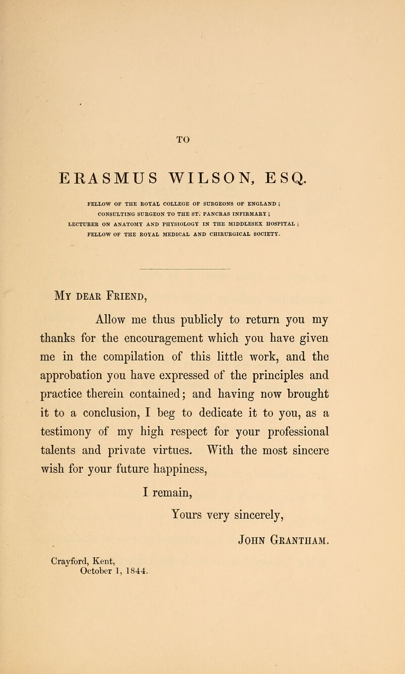 TO ERASMUS WILSON, ESQ. FELLOW OF THE ROYAL COLLEGE OF SURGEONS OF ENGLAND ; CONSULTING SURGEON TO THE ST. PANCRAS INFIRMARY ; LECTURER ON ANATOMY AND PHYSIOLOGY IN THE MIDDLESEX HOSPITAL ; FELLOW OF THE ROYAL MEDICAL AND CHIRURGICAL SOCIETY. My dear Friend, Allow me thus publicly to return you my thanks for the encouragement which you have given me in the compilation of this little work, and the approbation you have expressed of the principles and practice therein contained; and having now brought it to a conclusion, I beg to dedicate it to you, as a testimony of my high respect for your professional talents and private virtues. With the most sincere wish for your future happiness, I remain, Yours very sincerely, John Grantham. Crayford, Kent,