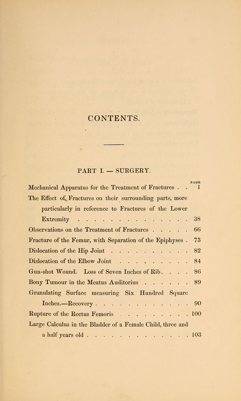 CONTENTS. PART I. — SURGERY. PAGE Mechanical Apparatus for the Treatment of Fractures . . 1 The Effect of^ Fractures on their surrounding parts, more particularly in reference to Fractures of the Lower Extremity .38 Observations on the Treatment of Fractures 66 Fracture of the Femur, with Separation of the Epiphyses . 73 Dislocation of the Hip Joint 82 Dislocation of the Elbow Joint 84 Gun-shot Wound. Loss of Seven Inches of Rib.... 86 Bony Tumour in the Meatus Auditorius 89 Granulating Surface measuring Six Hundred Square Inches.—Recovery 90 Rupture of the Rectus Femoris 100 Large Calculus in the Bladder of a Female Child, three and a half years old 103