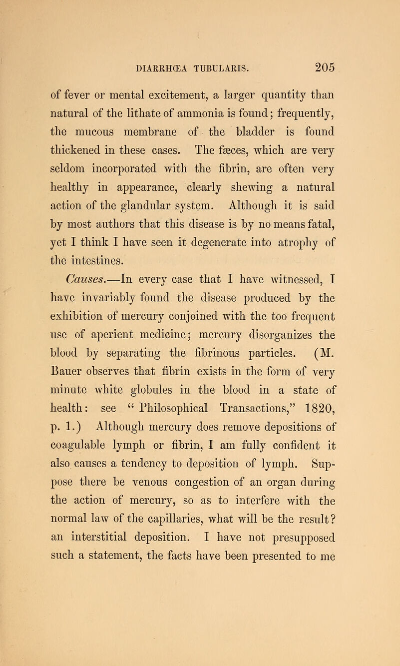 of fever or mental excitement, a larger quantity than natural of the lithate of ammonia is found; frequently, the mucous membrane of the bladder is found thickened in these cases. The faeces, which are very seldom incorporated with the fibrin, are often very healthy in appearance, clearly shewing a natural action of the glandular system. Although it is said by most authors that this disease is by no means fatal, yet I think I have seen it degenerate into atrophy of the intestines. Causes.—In every case that I have witnessed, I have invariably found the disease produced by the exhibition of mercury conjoined with the too frequent use of aperient medicine; mercury disorganizes the blood by separating the fibrinous particles. (M. Bauer observes that fibrin exists in the form of very minute white globules in the blood in a state of health: see  Philosophical Transactions, 1820, p. 1.) Although mercury does remove depositions of coagulable lymph or fibrin, I am fully confident it also causes a tendency to deposition of lymph. Sup- pose there be venous congestion of an organ during the action of mercury, so as to interfere with the normal law of the capillaries, what will be the result ? an interstitial deposition. I have not presupposed such a statement, the facts have been presented to me