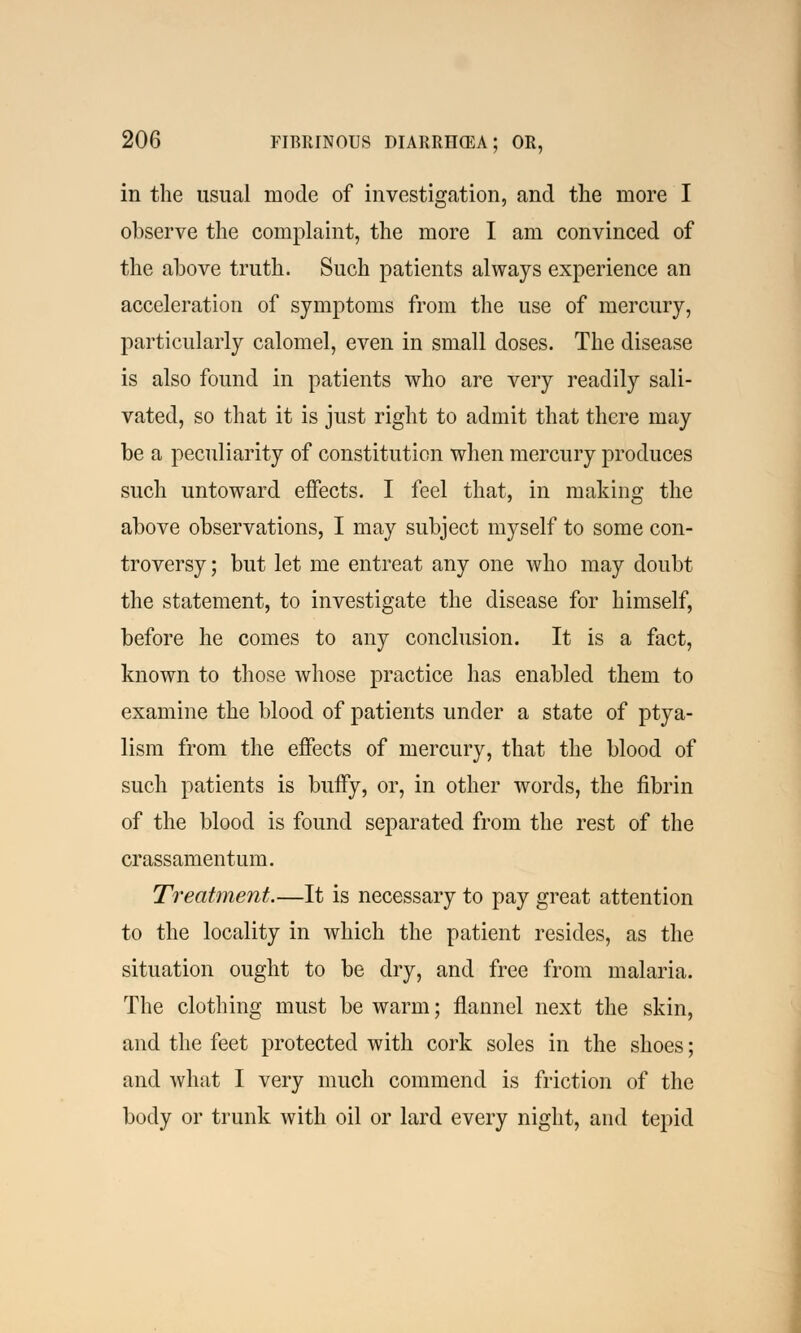 in the usual mode of investigation, and the more I observe the complaint, the more I am convinced of the above truth. Such patients always experience an acceleration of symptoms from the use of mercury, particularly calomel, even in small doses. The disease is also found in patients who are very readily sali- vated, so that it is just right to admit that there may be a peculiarity of constitution when mercury produces such untoward effects. I feel that, in making the above observations, I may subject myself to some con- troversy ; but let me entreat any one who may doubt the statement, to investigate the disease for himself, before he comes to any conclusion. It is a fact, known to those whose practice has enabled them to examine the blood of patients under a state of ptya- lism from the effects of mercury, that the blood of such patients is buffy, or, in other words, the fibrin of the blood is found separated from the rest of the crassamentum. Treatment.—It is necessary to pay great attention to the locality in which the patient resides, as the situation ought to be dry, and free from malaria. The clothing must be warm; flannel next the skin, and the feet protected with cork soles in the shoes; and what I very much commend is friction of the body or trunk with oil or lard every night, and tepid