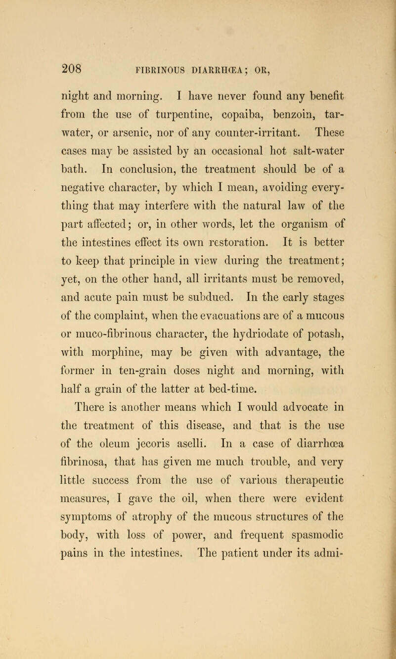 night and morning. I have never found any benefit from the use of turpentine, copaiba, benzoin, tar- water, or arsenic, nor of any counter-irritant. These cases may be assisted by an occasional hot salt-water bath. In conclusion, the treatment should be of a negative character, by which I mean, avoiding every- thing that may interfere with the natural law of the part affected; or, in other words, let the organism of the intestines effect its own restoration. It is better to keep that principle in view during the treatment; yet, on the other hand, all irritants must be removed, and acute pain must be subdued. In the early stages of the complaint, when the evacuations are of a mucous or muco-nbrinous character, the hydriodate of potash, with morphine, may be given with advantage, the former in ten-grain doses night and morning, with half a grain of the latter at bed-time. There is another means which I would advocate in the treatment of this disease, and that is the use of the oleum jecoris aselli. In a case of diarrhoea fibrinosa, that has given me much trouble, and very little success from the use of various therapeutic measures, I gave the oil, when there were evident symptoms of atrophy of the mucous structures of the body, with loss of power, and frequent spasmodic pains in the intestines. The patient under its admi-