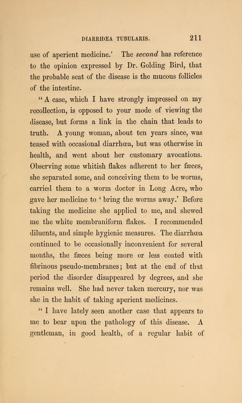 use of aperient medicine.' The second has reference to the opinion expressed by Dr. Golding Bird, that the probable seat of the disease is the mucous follicles of the intestine.  A case, which I have strongly impressed on my recollection, is opposed to your mode of viewing the disease, but forms a link in the chain that leads to truth. A young woman, about ten years since, was teased with occasional diarrhoea, but was otherwise in health, and went about her customary avocations. Observing some whitish flakes adherent to her fasces, she separated some, and conceiving them to be worms, carried them to a worm doctor in Long Acre, who gave her medicine to ' bring the worms away.' Before taking the medicine she applied to me, and shewed me the white membraniform flakes. I recommended diluents, and simple hygienic measures. The diarrhoea continued to be occasionally inconvenient for several months, the fasces being more or less coated with fibrinous pseudo-membranes; but at the end of that period the disorder disappeared by degrees, and she remains well. She had never taken mercury, nor was she in the habit of taking aperient medicines.  I have lately seen another case that appears to me to bear upon the pathology of this disease. A gentleman, in good health, of a regular habit of