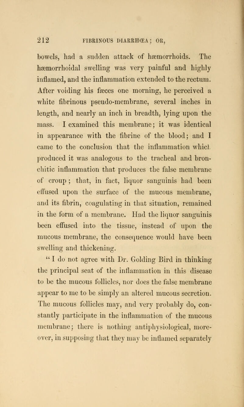 bowels, had a sudden attack of haemorrhoids. The hemorrhoidal swelling was very painful and highly inflamed, and the inflammation extended to the rectum. After voiding his feeces one morning, he perceived a white fibrinous pseudo-membrane, several inches in length, and nearly an inch in breadth, lying upon the mass. I examined this membrane; it was identical in appearance with the fibrine of the blood; and I came to the conclusion that the inflammation whicl produced it was analogous to the tracheal and bron- chitic inflammation that produces the false membrane of croup ; that, in fact, liquor sanguinis had been effused upon the surface of the mucous membrane, and its fibrin, coagulating in that situation, remained in the form of a membrane. Had the liquor sanguinis been effused into the tissue, instead of upon the mucous membrane, the consequence would have been swelling and thickening.  I do not agree Avith Dr. Golding Bird in thinking the principal seat of the inflammation in this disease to be the mucous follicles, nor does the false membrane appear to me to be simply an altered mucous secretion. The mucous follicles may, and very probably do, con- stantly participate in the inflammation of the mucous membrane; there is nothing antiphysiological, more- over, in supposing that they may be inflamed separately
