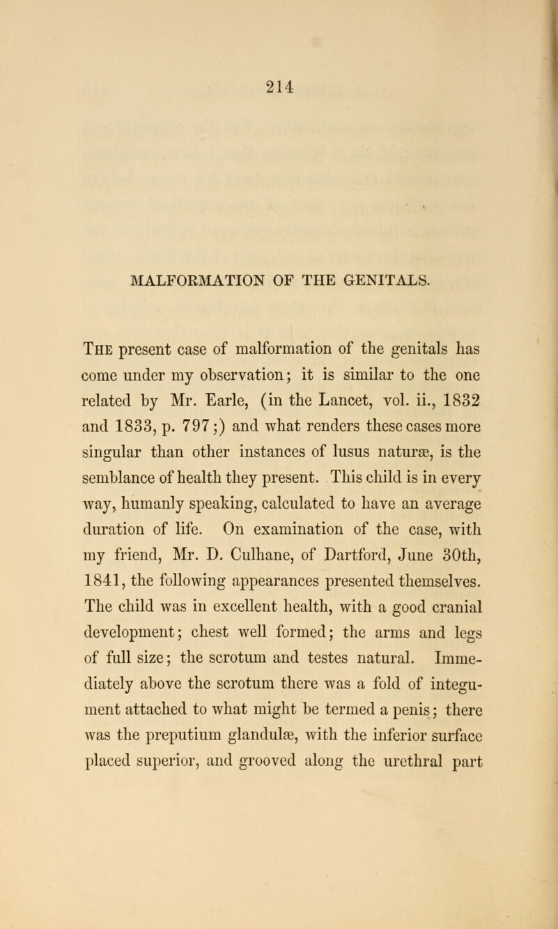 MALFORMATION OF THE GENITALS. The present case of malformation of the genitals has come under my observation; it is similar to the one related by Mr. Earle, (in the Lancet, vol. ii., 1832 and 1833, p. 797;) and what renders these cases more singular than other instances of lusus naturae, is the semblance of health they present. This child is in every way, humanly speaking, calculated to have an average duration of life. On examination of the case, with my friend, Mr. D. Culhane, of Dartford, June 30th, 1841, the following appearances presented themselves. The child was in excellent health, with a good cranial development; chest well formed; the arms and legs of full size; the scrotum and testes natural. Imme- diately above the scrotum there was a fold of integu- ment attached to what might be termed a penis; there was the preputium glandulaj, with the inferior surface placed superior, and grooved along the urethral part