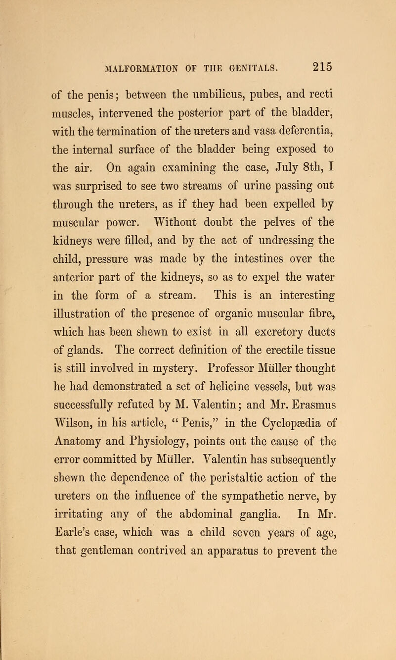 of the penis; between the umbilicus, pubes, and recti muscles, intervened the posterior part of the bladder, with the termination of the ureters and vasa deferentia, the internal surface of the bladder being exposed to the air. On again examining the case, July 8th, I was surprised to see two streams of urine passing out through the ureters, as if they had been expelled by muscular power. Without doubt the pelves of the kidneys were filled, and by the act of undressing the child, pressure was made by the intestines over the anterior part of the kidneys, so as to expel the water in the form of a stream. This is an interesting illustration of the presence of organic muscular fibre, which has been shewn to exist in all excretory ducts of glands. The correct definition of the erectile tissue is still involved in mystery. Professor Muller thought he had demonstrated a set of helicine vessels, but was successfully refuted by M. Valentin; and Mr. Erasmus Wilson, in his article,  Penis, in the Cyclopaedia of Anatomy and Physiology, points out the cause of the error committed by Muller. Valentin has subsequently shewn the dependence of the peristaltic action of the ureters on the influence of the sympathetic nerve, by irritating any of the abdominal ganglia. In Mr. Earle's case, which was a child seven years of age, that gentleman contrived an apparatus to prevent the