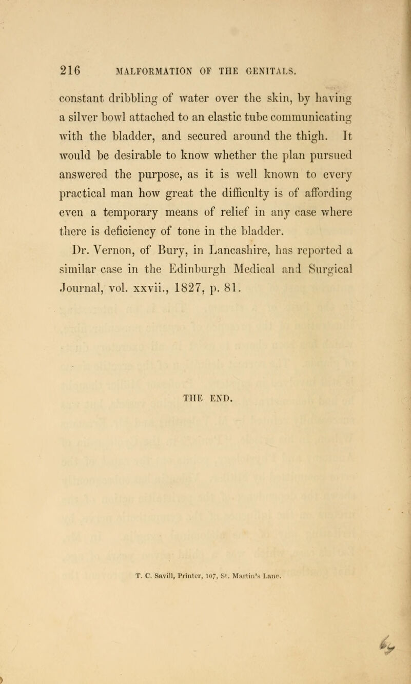 constant dribbling of water over the skin, by having a silver bowl attached to an elastic tube communicating with the bladder, and secured around the thigh. It would be desirable to know whether the plan pursued answered the purpose, as it is well known to every practical man how great the difficulty is of affording even a temporary means of relief in any case where there is deficiency of tone in the bladder. Dr. Vernon, of Bury, in Lancashire, has reported a similar case in the Edinburgh Medical and Surgical Journal, vol. xxvii., 1827, p. 81. THE END. T. C. Savill, Printer, 107, St. Martin's Lane. •~