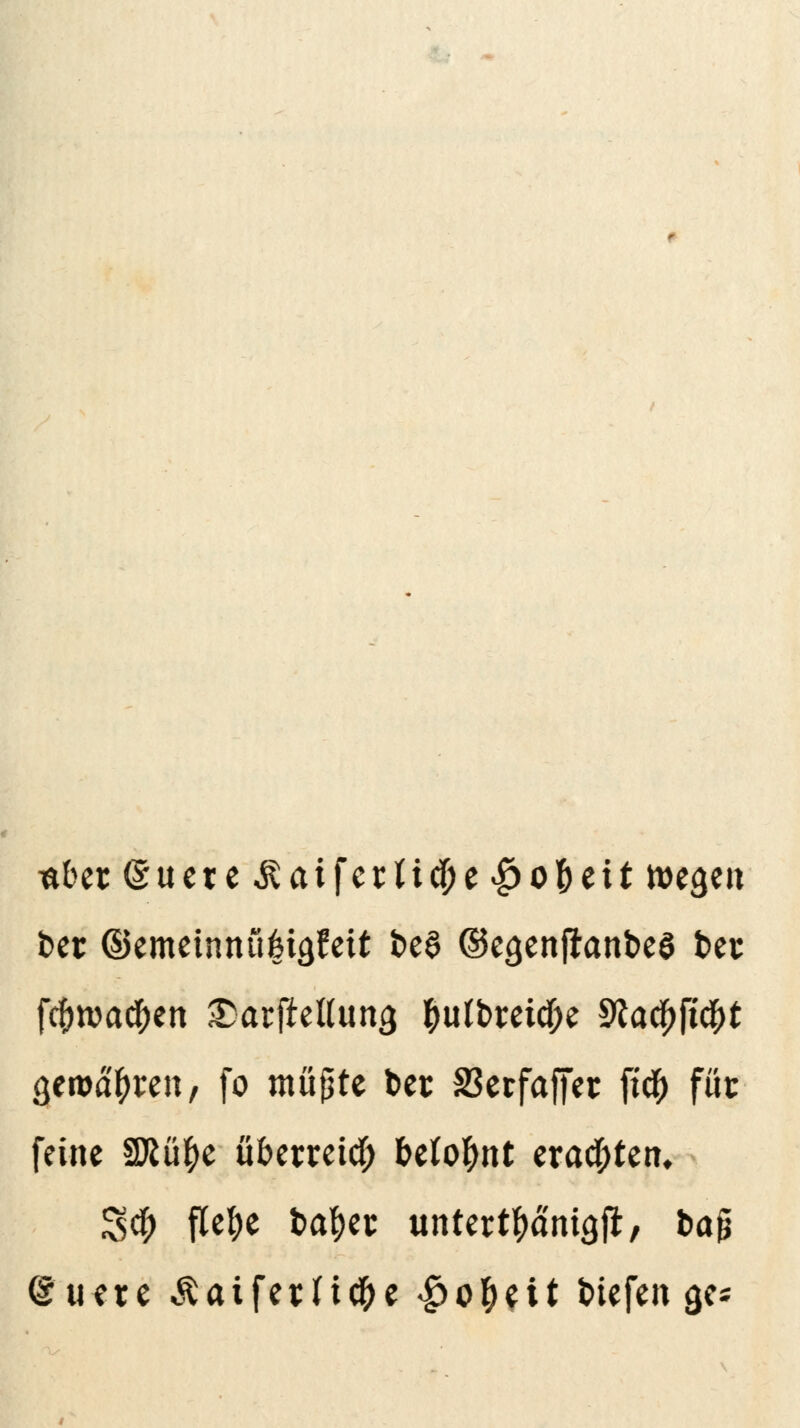 t*bec@uere &ai\etliü)t$o$tit roegen t>et ©emeinnü|iäfeit fce$ ©e<jenjranbe$ t>es fcf)rca<#en SDarjMung $utbmcf;e Sfac^ft^t gemäßen, fo müßte bec 23erfaffer fic^ füc feine 3Rü$e überreich belohnt erachten. Sei; flefye fcatyec un ter tranig jr, ba§ @uere ^aifevHc&e |>o&eU tiefen ge*