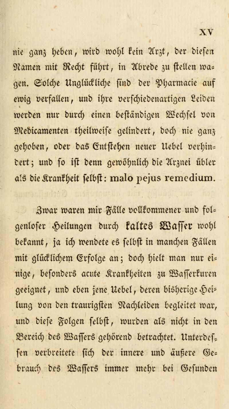 nie ganj l;eben, wirb wol;l fein %v$j ber biefen 9tamen mit Sitfyt füfyit , in 2Cbrebe 3a jfttten xoa* gen. @old)e Unglückliche ftnb ber $pt;armacie auf ewig verfallen, unb ityre t>erfd)iebenartigen Setben werben nur burd) einen beftänbtgen SSfed>feI von SRebtcamenten tfyeilweife gettnbert, bod; nie ganj gehoben; ober ba§ Gntfletyen neun* Uebel »erfjin* fcert; unb fo ift btnn gewol)nlid) bie Tfrsnei übler a(§ bte Äranff>eit felbft: malo pejus remedium. 3»at waren mir $ätte wllfommener unb foU genlofer Teilungen burd) faltet Sßaffcc wof)l begannt ) ja iä) »anbete eS felbft in mand)tn fallen mit glücf liefern (Erfolge an; bod) |>ieft man nur et* mge , befonberä acute Äranf feiten $ft Sßafferf uven geeignet , unb eben jene Uebel , bereu bisherigere!* lung r>on ben traurigften 9^ad)letb^n begleitet war, unb biefe Solgen felbft, würben atS nid;t in ben S3ereid) beS SSafferö get)orenb betrachtet- Unterbot ftn verbreitete ftd) ber innere unb äußere ®e* braueb be§ SBSafferS immer metyr bei ©efunben