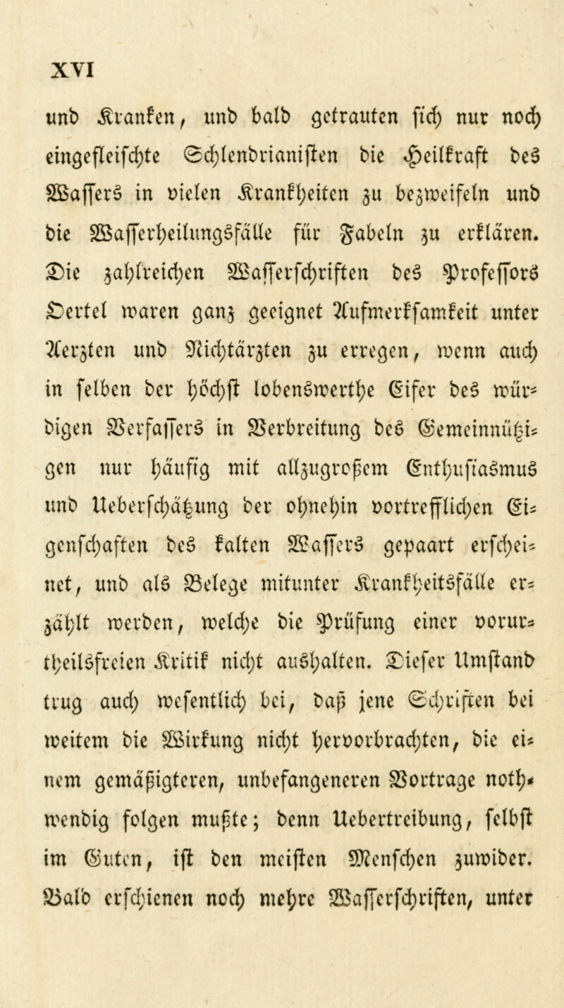 unb Ärmrfen, imb balb getrauten ftd; nur nod) eingefleifd)te (2d;lenbrianiften bie *£)eilfraft be§ 2Baf[er§ in bieten $ran£l;eiten §u bcjvocifeln unb bie $Bafferf)eitung§fdlle für gabeln 31t erklären. £)ie $al;(reid)en 2Bafferfd)riften be3 ^refefforö Wertet waren ganj geeignet 2(ufmerffamFeit unter 'tfer^ten unb Sftidjtdrjten ju erregen, wenn aud; in felben ber l;öd)ft lobenswerte (Sifer be§ wür* bigen 3$erfa|Jerö in Verbreitung be6 ©emeinna£U gen nur fydufig mit allsugroßem @nttyufta$muS unb Ueberfd)d|ung ber ot)net)in t>ortrefftid;en du gen[d;aften be§ falten S5?-affer§ gepaart erfcfyeU riet, unb als SSelege mitunter Äranfl;eit3fdlle er* jäfjlt werben, weld;e bie Prüfung einer t>orur* U;eil6freten Äritif nid)t anhalten. £iefer Umftanb trug and) wcfcntlid) bei, bap jene Sd;riften bei weitem bie Sßirhmg nid;t !;ert)orbrad)tcn, bie tu nem gemäßigteren, unbefangeneren Vortrage notfy* wenbig folgen mußte; benn Uebertreibung, felbft im ©uten, ift ben meinen SBenfd^en juwiber. S5alb crfd;ienen nod; mefyre ®af[erfd)riften, unter