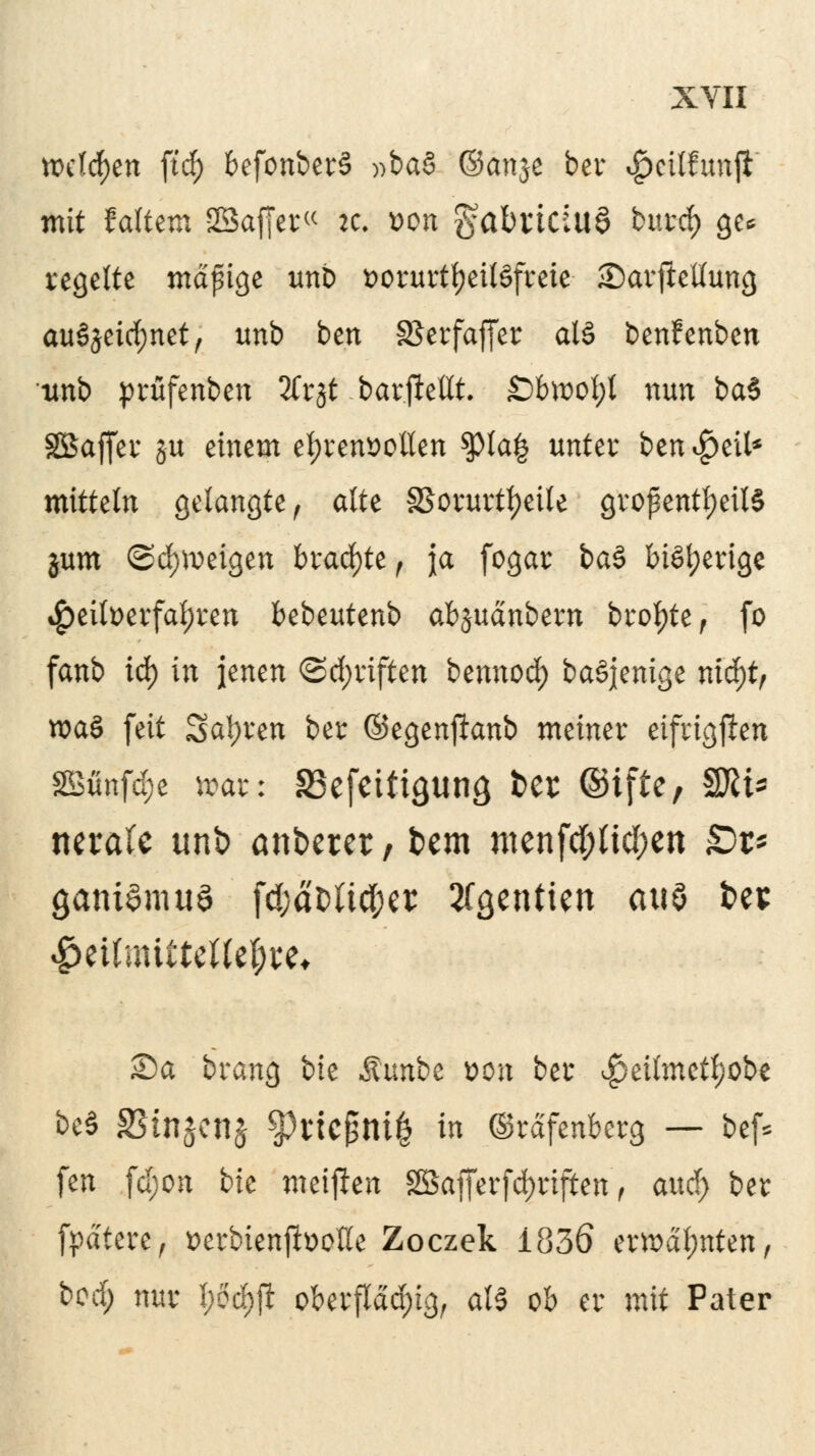 fixieren ftcf) befonberS »ba§ ©cmje ber ^cilfunft mit faltem SSaffer« )6 von gabrtäuö burd) ge* regelte mäpige unb t>orurt^ct(§freie- £)arjMung auszeichnet, unb ben S5erfaffer al§ benfenben •unb prüfenben 2Crjt -bar.ftettt. £>bwof;t nun ba§ SBaffer ju einem ehrenvollen $pta| unter ben^eil* mittein gelangte, alte SSorurtljeile großenteils jum ©djvoeigen brachte , ja fogar ba§ bisherige Heilverfahren bebeutenb ab$\\änban breite f fo fanb iö) in jenen (Schriften bennod) baSjenige nitfytp wa§ feit Sauren ber ©egenftanb meiner eifrigsten 2Bünfd;e waz: SSefcitigun^ ber ©ifte, Sfti* nerale unb anderer, bem mcnfd;(tcl;cn £>r* gani^muö fd;aDUc(;er 2fgcntien anö bet #eUmtttette$i;e* S)a brang bie Munbz von ber ^eilmetf/obe be§ SStnjenj %)ricf3m| in (Srdfenberg — bef* fen fd;on bie meiften 2Bafferfd)rifien, attd) ber fpätere, verbienjbotfe Zoczek i83ö ermahnten, bod) nur l)M)ft oberfldd)ig, aB ob er mit Pater