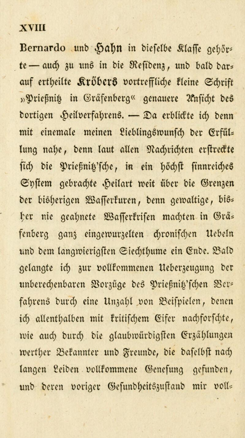 Bernardo unb $al)ll in btefelbe Äfofie gebor- te — aud) ju im§ in bie SReft'benj , unb balb bar* auf erteilte Ärobcvö twrtrefflidje Keine <Sd)rift ))^)riepni^ in ©räfenberg« genauere 2fnftd)t be§ bortigen $eili>erfal)ren$. — S)a erblitfte id() benn mit einemate meinen SieblingSwunfd) ber (Srful* lung nalje, benn laut allen 9lad;rid)ten erftreefte ftrf) bie Stöefteig'ftyey in ein t)öd)ft ftnnreid)e§ ©pjlem gebrachte $eüart weit über bie ©rengen ber bisherigen SBSaffevfuren, benn gewattige, V\& ber nie geartete SBafletfrife« machten in ©rcU fenberg ganj eingewurzelten d;ronifd)en liebeln unb bem langwierigsten <2ied)tt)ume ein @nbe. Balb gelangte iö) jur fcollfemmenen tteberjeugung ber unberechenbaren SSorjuge be3 5)riepni^fc^n 8$e?* fafyrenS burd) eine Ungatyt t>on 3?ctfpielen, benen iö) allenthalben mit fritifd;em (Eifer nad)forfd;te f wie aud) burd) bie gtaubwürbigjlen Cfrjctljlungen wertl;er 23efannter unb gfreunbe, bie bafclbji nad) langen Seiben üotlfommene ©enefung gefunben, unb boren voriger ©efunb^eitSjujlattb mir wlt*