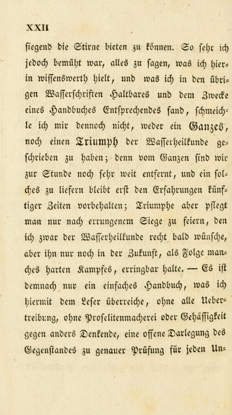 ftegenb bie ©tirne bieten $u fonnen. So fel;r id) jebod) bemül;t war, alleö ju feigen, xva& id) I)ier* in n>iffen§wertl) t)ielt, unb roaS id) in ben übrU gen S5>afferfd;riften faltbares unb bem 3^ecfe eineS $anbbud;e§ ©ntfpredjenbeS fanb, fd)meid;; le id) mir bennod) nid)t, lieber an ©anjeö, nod) einen SrtUttlpf) ber Sßafferfjeilhmbe ge* fd)rieben ju tyaben; benn Dom ©anjen ftnb töit jur Stunbe nod) fef;r weit entfernt, unb ein fol* d;e§ ju liefern bleibt eirfl ben (Erfahrungen fünf* tiger Seiten vorbehalten; Sriumpfye aber pflegt man nur nad) errungenem ©iege ju feiern, ben id; 3tt>ar ber SBafferljeilfunbe red;t batb ttmufd;e, aber ii>n nur nod) in ber Sufunft, al§ gotge matu d;c§ garten ÄampfcS, erringbar l;atte- — 68 tfl bemnad) nur ein einfaches ^anbbud), wa£ id) hiermit bem 2efer überreiche, ot;ne alle Ueber* treibung, ofyne $>rofelitenmad)erei ober @el;dffigfeit gegen anberö Senfenbe, eine offene Darlegung be§ ©egenjlanbeS ju genauer Prüfung für jeben Un*