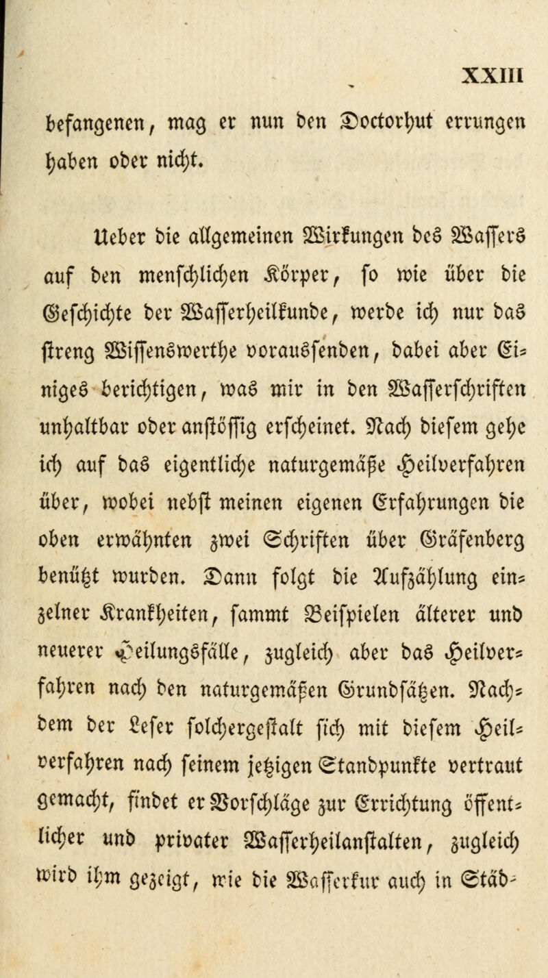 befangenen, mag er nun btn £)octod)ut errungen fyaben ober nid)t. Ueber bie allgemeinen SBirfungen bee> SBaffer§ auf btn menfd)lid)en Äörper, fo wit über bie ©efd)id)te ber SKSafferfyeüfunbe , werbe id) nur ba§ jlreng 2Biffen§wertf)e vorauSfenben, babet aber ßi* nigeS berichtigen, xva$ mir in bzn 28afferfd)riften unhaltbar ober anjloffig erfcfyeinet 9la<fy biefem gefye id) auf ba§ eigentliche naturgemäße Heilverfahren über, wobei nebß meinen eigenen (Erfahrungen bie oben erwähnten jwei ©Triften über ©rdfenberg benü£t würben. £>ann folgt bie Sfufgctylung ein* Setner ÄranfReiten, fammt 23eifpieten älterer unb neuerer ^eilungefdlle, jugteicf) aber ba§ Leiber* fahren nad) bin naturgemäßen ©runbfd|en- $laü)* btm ber ßefer fold;ergej?att ftcf> mit biefem $eil* serfal)ren nad) feinem je^igen <gtanb$unftt vertraut gemacht, fmbet er$orfd)tdge jur (Errichtung öffew* lieber unb privater ^ajferljeilanjialten, gugteid) ttirb il;m gegeigt, wie bie SBafferfur and) in <ztäb-