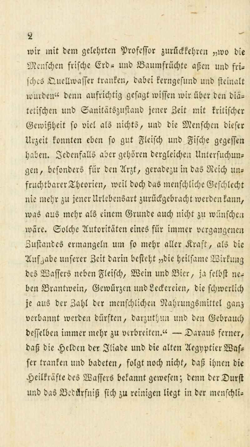 9 wir mit bem gelehrten ^rofeffor jutfitffe&rcn »wo bie sJJJenfd)en frifd;e grbs unb ä3aumfrüd;te apcn mib frt* fd^eä ÖueUwaffer tranfen, babct terngejunb imb (ieirtalt würben benn aufrichtig gefagt wijjcn wir über beu biä* tefifd)en unb @anitat§}itficmb jener Seit mit fritifcf}er ©ewijjfceit fo viel als nic&t§, unb bie SRenfcfycn biefer Uvjeit fonnten eben fo gut gleifcfy unb gifd;c gegejjen l;aben. ^ebenfalls aber gehören bergleid;ea Untevfud>un- gen, bcfonberS für ben 2Crst, gerabe^u in baS Sieid? xuu fruchtbarer SEfoeorien, weil boef) baS menfd;lidje ®c\d)kä)t nie mel;r ju jener UrtebenSart jurücfgebradjt werbenfann, wa6 au§ mefyr a(§ einem ©runbe auef) nid;t ju wnnfd;en wäre. ©o(d;e Autoritäten eines für immer vergangenen Suftanbeä ermangeln um fo mel;r aller Straft, als bie 2Cuf jabe unferer Seit barin befielt „bie l;eilfame SBirfimg be§ SBafferä neben gleifcfy, Sßein uni> SBtcr/ ja felbfl ne~ ben SSrantwein/ ©ewürjcn unbSccfcreien, bie fd;werltd) je au§ ber 3al;( ber menfd;lid)cu Zahlungsmittel ganj verbannt werben bürften, barjut^un unb ben ©ebraudü bejjelben immer mel;r ju verbreiten. — £>arau§ ferner, i>a$ bie Reiben ber Stiabe unb bie alten ÄegppttcrSBaf* fer tranfen unb babeten, folgt nod; nicfyf, baß il;nen bie Jpeilfreifte be£ SBafferS befannt gewefen; benn ber Surft unb ba§ ÄJjbflrfniß ftd; $u reinigen liegt in ber menfcfyß*