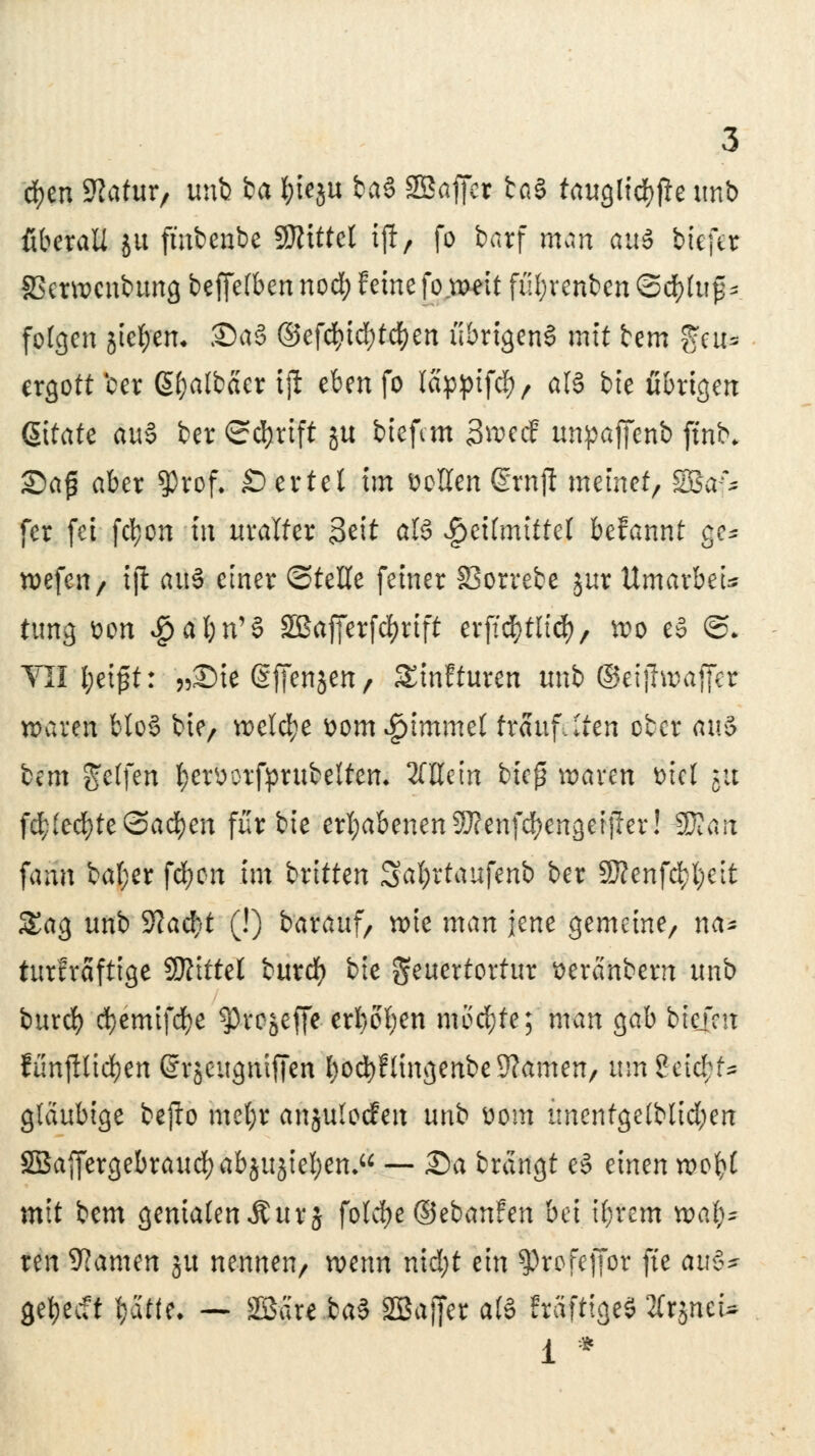 cfyen 9?atur, unb ba f;ieju baS 2ßaffer ba§ taugliche unb überall ju fmbenbe SRtttel ijl, fo barf man an« biefer SSerwenbung beffe(bcnnod) feine fo.meit fül;renben ©d)(u^ folgen jic&en. 35a§ ©efd&tcfytc&en übrigens mit bem %cu* ergott ber Sfjalbäer tjl eben fo lappifefy/ tili bie übrigen Zitate au§ ber Schrift ju biefem Sroecf unpaffenb fthfc 2)aj$ aber $rof. £)ertel im bellen drnji meinet/ SSSa^ fer fei fc^on in uralter Stit titß $ütinitttt befannt ge* roefeu/ tjl au§ einer ©teile feiner SSorrebc jur Umavbeu ttmg t>on $4frn'$ SBafferfcfyrift erftd&tlicfy, mt> e§ @. VII l;ei£t: „Sie (Sffensen/ Sinfturen unb ©eiftwaffet u>aven blo§ bie/ welche &om$immet träufelten ober au$ bem Reffen fyemrfprubeltem 2fHem bieg ammi viel $a fd;(edE)te@ad)en für bie erhabenen ?J?enfd)engeijIer! Wlan fann bal;er fcfycn im britten Sä$rtatff*nti ber SD?enfc^t>cit Sag unb 2?acf/t (!) barauf, wie man jene gemeine/ na- turfräftige SRittel bttrdf) bie geuertortur seränbern unb burd) d)emifdf)e fytptfffe erbosen mochte; man gab tiefen funfllicfyen ©rjeitgntffen bocfyFlingenbe Kamen, mn2eid;t* gläubige befto metjr anjuloefen unb &om imentge(blid)en SSaffergebraudf)abjujiel)en*u — 2>a brängt e3 einen roofcl mit bem genialenÄurj folcfye©ebanfen bei ifyrem xotifc ren Kamen ju nennen/ wenn nidjt ein ^rofcffor fte au§* gebeert Ijätfe* — SBare.feaS SBajfer a(§ EräfttgeS 2lrjneU 1 *