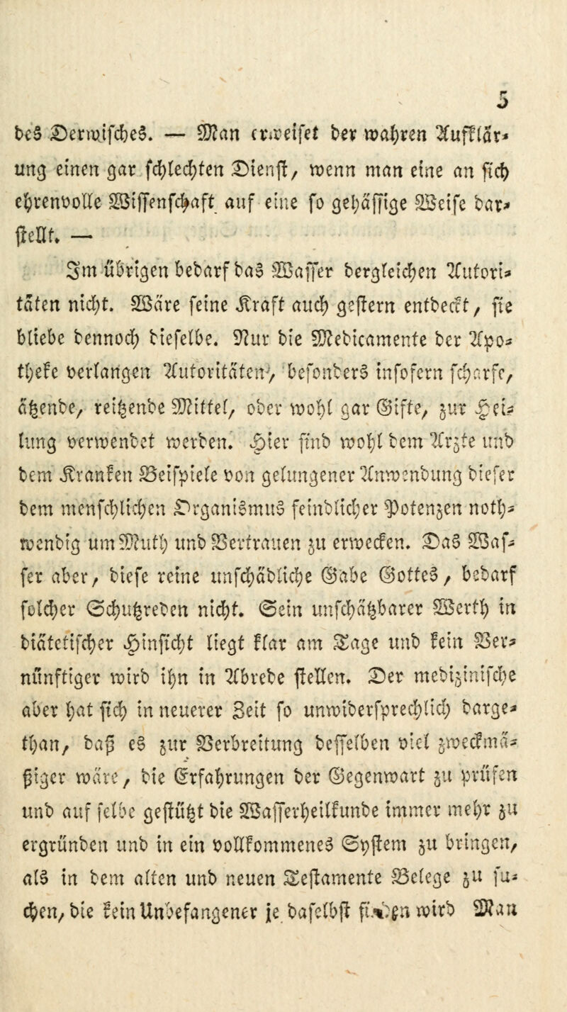 bcS ©ermifc&eS. — $flan itmtfii bev tvafyxm Huftiax* ung einen gar fd)led)ten Stenjf / wenn man eine an ficfc eljrenüotte SSiffenfc^aft auf eine fo gei;aj|ige 2Seife bar* $m — 3m übrigen bebarf ba§ Söaffer bergtetdjen 2fuforU taten ntcfyt. Söare feine Äraft auc|> gejlern entbecct, jte bliebe bennod) biefelbe. Sliit bie fKebicamente ber 2fpo^ tfyefe verfangen Zutoxitattw, befonberS tnfofern fc^arfc, afcenbe, retfcenbe 3Äitfe(, ober wo§t gar ©tfte, gut -Jeu timg wrwenbet werben. Jpier ftnb rooty bem 2Crjte unb bem Äranfen 23eifpiele $on gelungener tfnwenbung btefer bem menfd;lid)en Organismus feinblid;er $)otenjen notl;^ wenbtg nm^Jlutl) unb Vertrauen $u erwecfen. £>aS 2Baf* fer aber, biefe reine itnfd&abtid&e ©ftbe ©otteS, bebarf folcfyer <3d)u|reben nidjt* ©ein unfehlbarer Söertf) In biatetifd)er £inftd)t liegt ffar am Sage unb fein 83er* nünfttger wirb tyn in tfbrebe ffrHem ©er mebtätmfdje aber I;at ftd> in neuerer Seit fo umx>iberfpred)lid) bärge* tijan, bä| eS yii Verbreitung beffelben t>tei jroetfma* ßtgcr wäre, bie Erfahrungen ber ©egenwart 51t prüfen unb auf fette gep^t bie SBafferijeilfunbe immer mefyr ju ergrünben unb in ein üotlFommeneS ©pjiem ju bringen, als in icm altm unb mum Seftamente S3e(ege ju ftt* d&en, bie fein Unbefangener je bafetbft fbtyn wirb 2»an