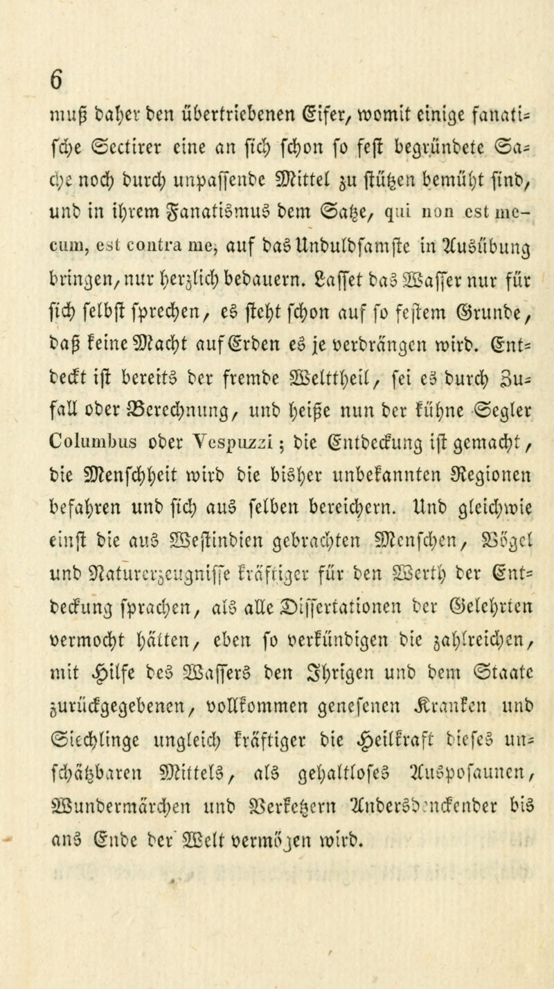 muß bafyev ben übertriebenen (Sifer, womit einige fanatU fd;e ©ectirer eine an ftd; fcfyon fo fefl begrünbete ©a- c:;c noef; burd; unpaffenbe Mittel ju ftü^en bemüht ftnb, unb in iljvcm §anatt§mu§ bem ©afce/ qui non est mc- cum, est contra me, auf baSUnbulbfamftc in Ausübung bringen/ nur fox^id) bebauerm gaffet ba3 Söaffer nur für ftd) felbft fpred?enr e§ fietyt fcfyon auf fo fejlem ©runbe, t>a$ feine 9ftad)t aufgrben e§ je Derbrängen wirb. gnt* beeftifi bereits ber frembe 2Betttl;eit/ fei e3 burd) 3u- fail ober JBeredjmtng/ unb l;ei£e nun ber füfyne ©cgier Columbus ober Vespuzzi; bie (£ntbec?ung ift gemalt, bie 3Kenfdf)t)eit wirb bie bisher unbefannten 9vegtonen befahren unb fiel) au$ fetben bereichern, Unb g(eid;wie etnjl bie au§ SBejiinbten gebrachten 3ßcnfd;en/ SG?gcl unb Sftaturcräcugniffe Evafriger für bm SBcvty ber QnU bedfurtg ppracfyett, als alle Stffertattonen ber ©elctjrfen uermocfyt fyaittn, eben fo Derfünbigen bie jal;lreid;en/ mit $i(fe be§ 2Saf[er§ ben Sfyrigen unb beut ©taatc juriic?gegebenen/ üoHfommen genefenen Äranfen unb ©iectjlinge ungleid; Mfttger bie ^eitfraft btefeS mu fd;äfebaren SRtftelS, ali getjalflofeS ÄWpofautten, SBunbermard)en unb SBerfefcern '2£nber§b:ncfenber bis ani ßnbe ber SGBelt üermojen wirb.