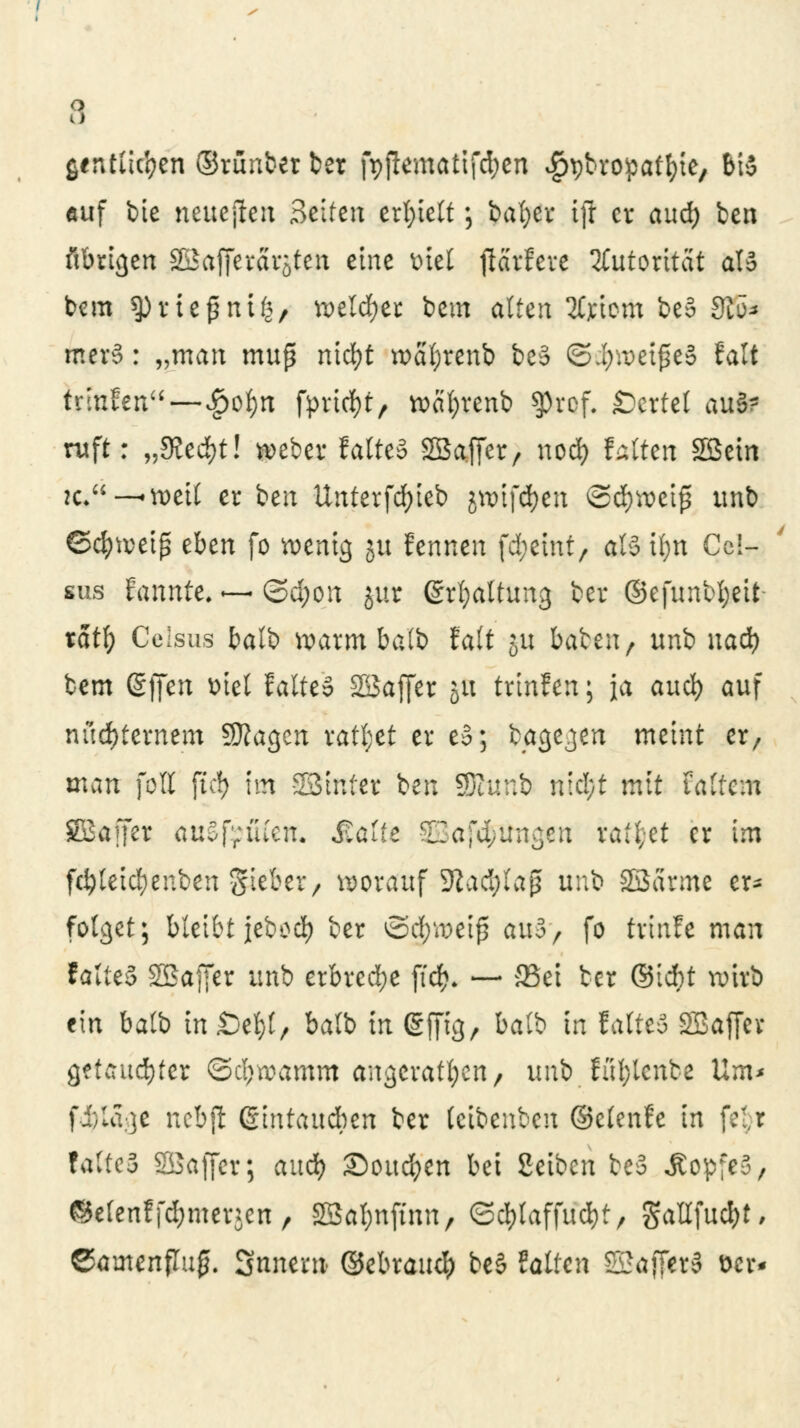 a ßintiic'pen ©rünberber fpflematifdjen ^bropatfyie, 6iS üif bie neueren Seifen erhielt •, bafyer ift cv aud) ben ftbrigen 2£affercirsten eine mel jlarfere Autorität aB bcm spuefjntfc/ weichet bem alten tfjrtom be§ 9iü* mer3: „man muß niöft wäfyrenb beS ©ijwetjüeS (alt trinfen —#o§tt fpriid&t/ voaI;renb $ref. Wertet aus- ruft r „dltfytl weber faltet SBaffer, nod) falten SBein je*-—voett er ben Unterfd;ieb jnrif#en ©cfyweiß unb ©cfyweiß eben fo wenig 51t fennen ffteitrt; aU ifyn Cc!- sus Fannte. ~ (3d;on jur ßrfyattung ber ©efunbl;eit tatf; Geljsus balb warm balb falt ju baten, unb uad) bem @ffen üiel fatteS SBaffer 51t trinfen; Ja aud) auf nüchternem Sttagen ralt;et er e§; bagejen meint er, man fott ftcJ> im SStnfer ben SJhmb nid;t mit tattern SBaffer auSfriucn. Äatft ZZa-dtuw^tn raffet er im fd)leid;enbeii Sieber, worauf 9tad;Iaß unb Sßärme er- folget; bleibt jebod) ber ©d;weiß au3> fo tvmfe man talitS Söaffer unb erbreche ffrf>. — 33ei ber ©id)t wirb ein balb biDcty/ balb in gfftg, balb in lalteo SBaffer getaufter ©cbwamm angeraten, unb füfytenbe Um* fi)la:]e nebjt (Sintaudben ber (cibenben ©elenfe in f:;,r faltcS SBaffet; aud? iSottcfyen bei Seiben be3 ÄopfeS, ©elenffc&merjcn , 2Sal;nftnn, <3d)laffud)t, gatlfuc^t, ©amenflufj. Snnern ©ebrauef) be§ falten 2Sa[fer§ t>er«