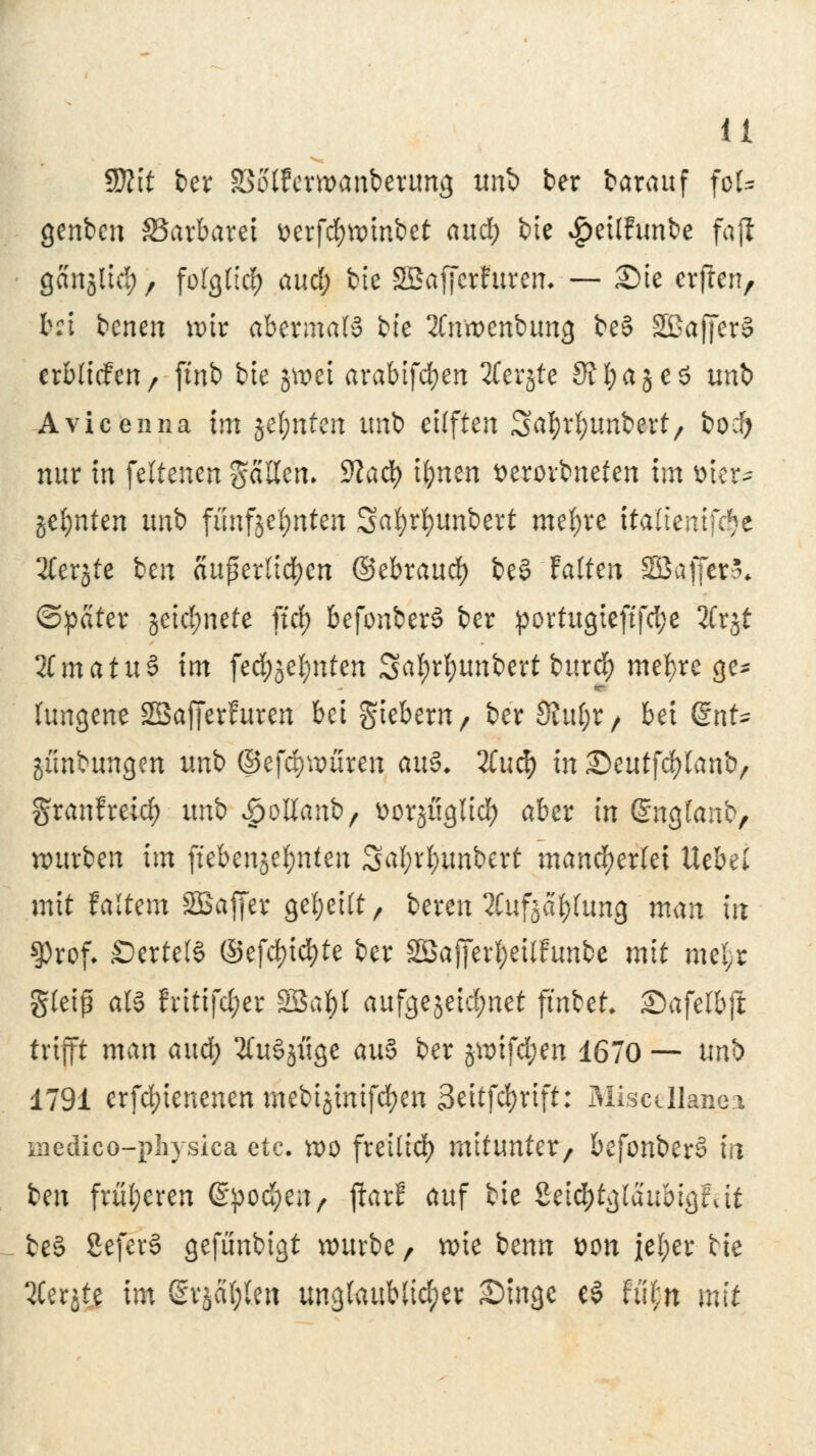 Sttit ber SSoffewanberung un& ter barauf foU genben SSarbarei üerfdjwinbet aud; bte $ei(funbe fafi gcinjtid;, folglich aud; bie Sßafferfurem — £>te erfreu, b:i bcnen nur abermals bte 2(nwenbung be§ SßafferS crbittfeu/ ftnb bte jwei arabifcfyen 2Cerjte SJfjajeS unb Avicenna im jel;nten unb eilften Satyrfyunbert, boei) nur m feltenen gaUcn. 9Jad) t^ncn fcerorbneten im fcier* %dyatzn unb fimfjefynten Safyrfyimbert mefyre ttaltentfc^e 2Ter§te ben auf erliefen ©ebraud) be§ Falten SBajfcrS* ©peiter jeicfynete ftrf> befonberS ber portugteftfcfye 2Crjt 2Cmatu§ im fe#jel;nten 3af)rf)unbert burd) mefyre ge* fungene SBafferfuren bei giebern, ber Shtf;r, bei @nt~ junbungen unb ©efcfywuren au& 2Cu cf) in £)cut\ä)lani>, granfretd) unb *jpoltan&, üürjügltd) aber in (Snglanb, würben im ftebenjetynten 3äl;rl;imbert mancherlei Uebel mit f altem SBaffer geseilt, bereu SCufjctyfung man in $rof. £)ertel§ ©efd)id)te ber 2öaj]er$eilftmbe mit mefsr gleiß als fritifd;er Sßafyl aufgejeid;net ftnbet. Safelbjt trifft man aud) tfuSjiige auS ber jwtfd^en 1670 — unb 1791 erfd)ienenenmebtöinifd)en 3eitfd)rift: Miscdlanei medico-pliysica etc. wo freilief) mitunter, befonberS in ben früheren ©pochen, jtarE auf bie Seic^tglaubigfut be§ SeferS gefünbigt würbe, wie benn Don iel;er bie QCerjte im ßrjafylen unglaublicher Singe eS fii£n mit