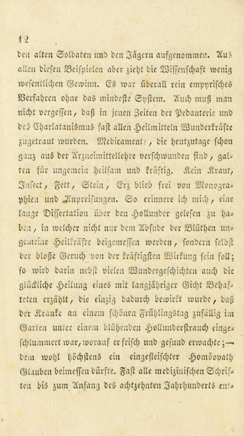 teil altm Sotbaten unb bzw Magern aufgenommen» 2£u3 allen tiefen SSeifyielen aber jicl;t tue Söiffcnfcfyaft wenig toefentlicfyen ©eroinm @3 war überall rein empprtfcfycS SSerfabren ot;ne ba§ minbcjlc ©pjtem. #ucf) mufl man niebt »ergeben, baß in jenen Seiten bei ^Pebanterie imb be3 Gl;arlatani§mu§ fajl allen Heilmitteln SBimbcrfrafte iixgttxant würben. WlMiamtitt, bic Ijnit^nta^ fcfyon ganj au§ ber Arzneimittellehre tterfdjwunben ftnb> gaU ten für ungemein fyeilfam nnh fraftig. Äein Äraut, Sfnfect, %tit, ©tein, ©r$ blieb frei Bon SKonogra* pl;ien unb JCnpreifungen. Qo erinnere vi) miefy, eine fange ©iffertätion üder ben Jpollunber gclefen gu §a* ben, in welcher nid)t nur bem 2lbfube ber Stützen un- gemeine $eUfrafte beigemrffen werben/ fbnberft felbfl t>cr bloße ©erud) &on ber fraftigjlen SBirfting fein fo'ff; fo wirb bartn nebfl fielen 2Sunbergefd;id;ten and; bie gtucflicfye Teilung eineö mit langjähriger ©id;t SScljaf- teten erjagt/ bie eittjtg baburcl) bewirft würbe, t)t\$ ber Traufe an einem fd;5nen grül;ling$tag jufaßig im ©arten unter einein blü^enben £>ottunberfiraud; einge- fd;tummert war, worauf erfrifd; uni gcfuub erwad;te;—* itm wo(;t l;öcfyjien5 ein cingef(eifd;ter Spomooyail) ©tauben beimeffenbürfte. gapt alle mebijiuifd;en @d;rif* ten bis jurn Anfang bc5 ad)t*ö?l)\\tcn 3al)rl;uuberto erzf^