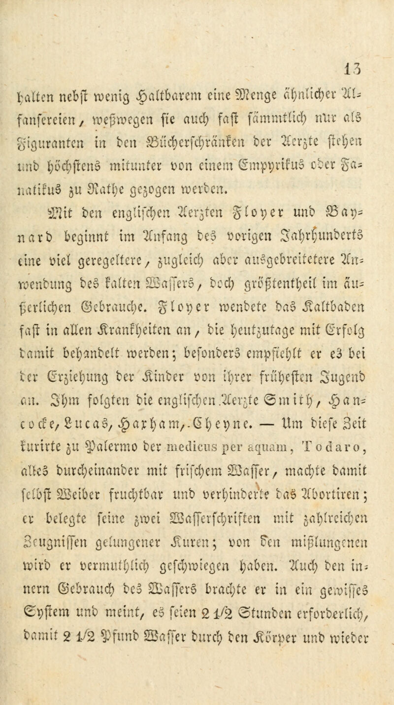 galten ncbjr wenig faltbarem eine 9Rcngc ctynltcfyer 2CU fanfereten 7 weswegen fte audt) fajl fammtlicl) mir als gtguranten in ben SSu^erfdfranfCn ber Jferjte flehen urib fcöcfyjlenS mitunter von einem ©mpyrifuS ober ga- naftfuS ju 3latl)t gebogen werben. SStt t>en engltföeh Ä'erjfei gtot;er unb 33 a^ narb beginnt im Anfang beä vorigen SafyrljunbertS eine ütei geregeltere/ jugleicfy aber au^gebreitetere 2fn* wenbimg be§ falten SBcrjJer§/ bed; greptenttjeit im aiu Verlieben ©ebraud;c, gl 09 er wenbete ba$ Äaltbaben faji in allen Ärcmffyetten an / bie l^eutjutage mit ßrfelg tamit beljanbelt werben; befonbero empfiehlt er e3 bei ter ßrjiefytmg ber Äinber von tbrer früfyejien Sugenb Ott« Sfym folgten bie englifcfyen .Steinte ©mitl;, vöan- c o c£er 2uca3, $ajef)am,-ßl; e9ne. — Um biefe Seit furirte ju Palermo ber niedicus per aquäm, Todaro, alle§ burd;einanber mit frifc^cm SESaflcr r machte iamit (elbft SBeiber frud;tbar unb v>erl;inberie ta§ 3fbortiren; er belegte feine jwet SEafierfc^riften mit jal)lreid;en Scugnijjen gelungener iatren; von $tn mißlungenen wirb er ttermutl;licb gefd;wiegen fyabm. lind) ben in- nern ©tbxaufy be3 SBBajferS brachte er in ein gewtffeS ©pjlem uno meint, es feien 21/2 ©funben erforbsrtieb, bamit 2 1/2 $Pfimb SBaffer burcl; ben Jtorper unb wieber