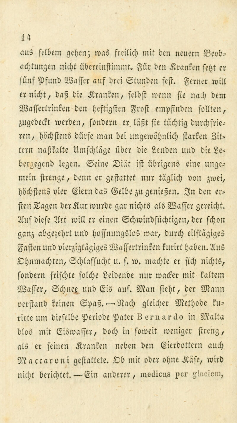 aui fiibem gef;en; rpäS frciltcl; mit ben neuem 23eob* ac&tungen nicl;t u&etetnjiimmt» gür ben iuanFen fefct er fünf 9>funb SBaffet auf ijrei ©tunben fejJ. gerner teilt erntet, t>a$ bte Jttanfen, felbft wenn fie na:l; bem SBafiertrtnfen ben fyeftigften Srojf empfmben feilten, jugebeeft werben/ fonbern er, lagt fte tüchtig fcurd;fvic- ren, I;5'cf)(len§ bürfe man bei ungewollte!) jlarfen Sit- tern napfalte Umfd;lage über bie £enbcn iptb btc 2e= bergegenb legen, ©eine SMat ijl übrigens eine unge* mein ftrenge, i^nn er geftattet nur taglicl) t>on gwet, t)od;f!en§ üier 6ietnba5 ©elbeju genießen. Sn ben er* jlenSagen berÄur würbe gar nichts als Söaffer gereift 2Cuf biefe 2Crt will er einen ©cfywinbfücfytigen, ber fcf)on ganj abgejel;tt unb hoffnungslos war, buref) etlftagigeä gajtenunb fctetjtgfagtgeS SSaffertrinfen furirt fyaben.2fu§ Sfynmacfyten, od;laffud)t u. f. w. machte er fiel) nidjtS, fonbern frifd;te fotcfye Seibcnbe nur waefer mit faltem SSaffer/ ©cfyne^ tmb ßiS auf- $Ran ftel;t, ber Sttann üerftanb feinen <3pap.—«Sftadb gleicher 9Retl;obe fu* rirte um btefetbe speviobe ^ater Bcrnardo in Sttalta bloS mit ßiowaffer, bod) in foweit weniger flrcng, atö er feinen Äranfen neben ben (gierbottern aud^ Waccaroni gemattete. £)b mit ober ol;ne Äafe, wirb ntebt berichtet. —Sin anbetet 9 medicus per glaciem,