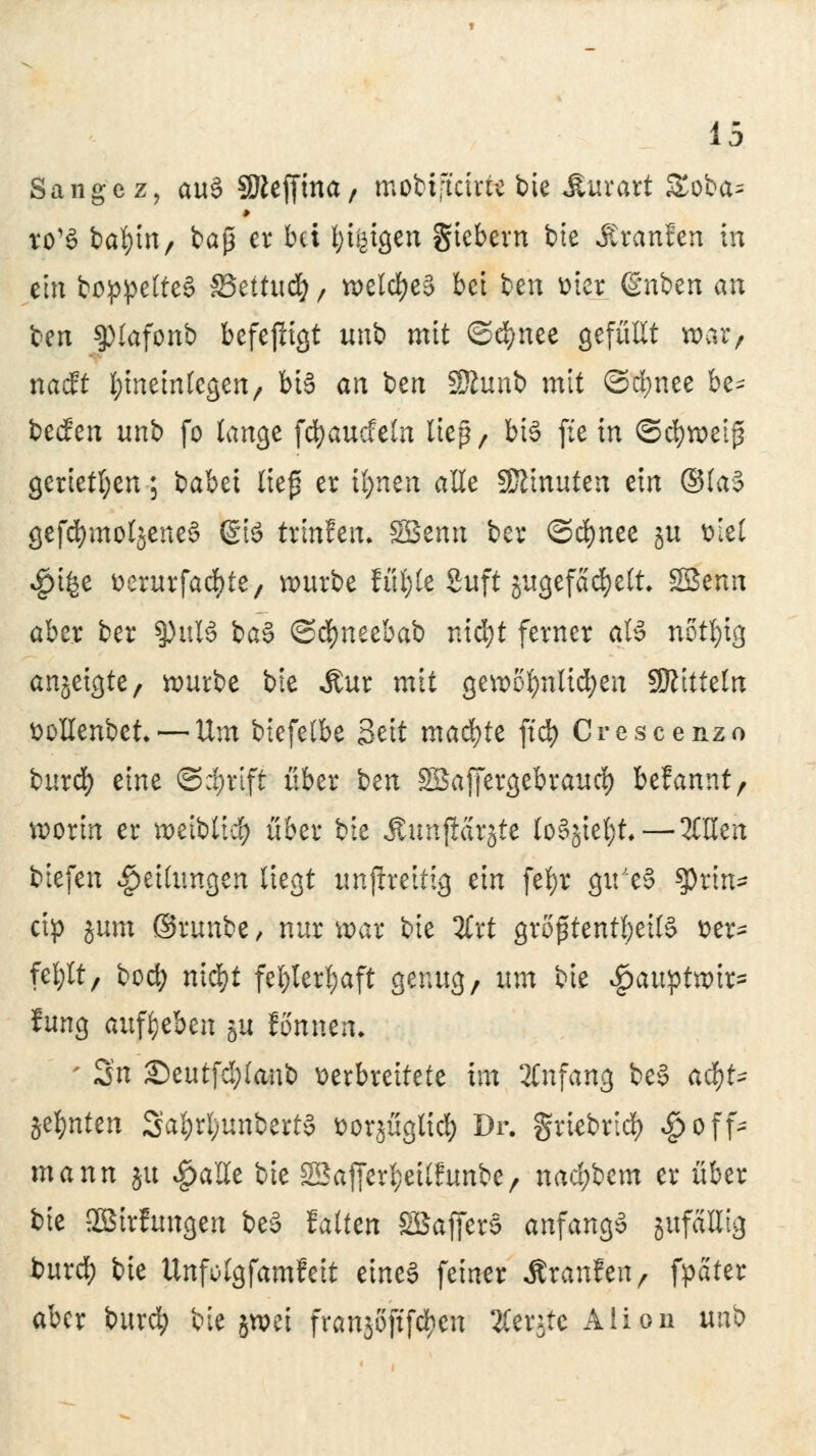 Sänge z, au§ SJieffma, tnobijtctrte bie Muxaxt £oba= to'S bafym, baß er bei fytfctgen Siebern bie Äranfcn in ein boppelteS 83ettu<# / welches bei ben Dtet ©üben au ben ^lafonb befejligt unb mit ©efynee gefüllt war, nadft hineinlegen, bis an ben Sfttmb mit ©cfynee be^ beefen unb fo lange fcfyaucfeln ließ, bis fie in ©cfyweip gerieten; babei liep er tt>nen alle Minuten ein ©las gefdnnoljeneS (£tS trinfen. SSenn ber ©cfynee ju viel $i£e üerurfaebte, würbe fül;(e Suft jugefadjelt, SBenn aber ber §)ulö baS @d)neebab nid)t ferner als notfyig anzeigte, würbe bie Jtur mit gewöhnlichen SÖJitteln twHenbet.— Um biefelbe Seit machte ftd) Crescenzo buref) eine 6>$t$ über ben Söaffergebraud) befannt, worin er weiblich über bie AmtfESt^tc Io5jtct;t—OTen tiefen Teilungen liegt unfkeitig ein fefyr gu'eS $rin- cip jum ©runbe, nur war bie %xt größtenteils ver- fehlt, boefy nid)t fef)lerl)aft genug, um bie Jgawptxoix* fung aufgeben ju fönnen. - Sn £>eutfd)lanb verbreitete im Anfang beS acf)t^ jefmten Sal)rl;unbertS vorjügtid) Dr. griebrid) ^off- mann |U £a'£le bie SSaffer^eÜfunbe, naä)icm er über bie 2Btrftmgen beS falten SSafferS anfangs gufaHig burd) bie Unfolgfamfeit eines feiner Äranfen, fpater aber burd) bie jwei franjojtfcfyen Äerjtc Alion unb