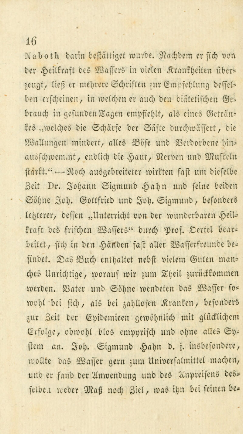 Naboth barm beßattiget würbe, ^ad/ccm er ftd) Wfh ber $'eitfrafi bcS SBafferS in fielen Ävanffyciten über- jeugt/ ließ er mehrere ©Triften ntr Empfehlung beffefc trit erfct/etneii/ in we(d;en er aud; freu biatcttfd;en (ge- brauch in gefunben Sagen empfiehlt, als etneä ©etrait* fe§ «?roetd;e§ bie ©cfyarfe ber Safte but^affert/ bie Stallungen minbert, alles* SSofe unb SBcrborbene bin- auofdjwemmt, enblid; bie opaut/ 9ler&en unb SJhiftcln $SxtLur—$lQ<fy ausgebreiteter wirften fafl um biefelbe Seit Dr. 3ol;dnn ©igmunb Ijbafyn unb feine beiben ©ofjne Sofy. ©ottfrieb unb Set;, ©tgmimb, befonberS legerer/ beffen „Unterricht x>on ber wunberbaren #eit- fraft be§ frtfdjen ©affer»1 burd) ^)rof. ßevtel bcar^ bettet/ fiel; in ben ^ärtben'faji a^er Sßafferfreunbe be- ftnbet. £)a§ 33ud) enthaltet nebft meiern ©uten man* d)e§ Unridptige, worauf wir jum Streit jurüdfommen werben, SSater unb ©ofyne wenbeten ba$ .SBajfer fe* wofyt bei ftd;, als bei gatyllofen Äranfcn, befonberS pix Seit ber (gpibcmieen gewöfyntid) mit glücfticfyem (Svfolge/ obwohl blo§ cmpyrifcf) unb oljne atteS ©i>- jlem an. 3o&. ©igmunb ^a^n b. j. thSbefonbere, sollte ba§ SBaffer gern jum Untoerfatmittel mad;en, uno er fanb ber 2Cnwenbung unb beö 3titpreifen§ be$- felbe.i vceber 3fta£ nod) 3iel, wa3 il;n bei feinen be*