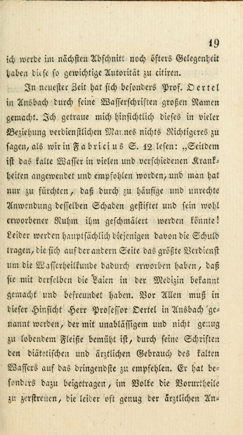 id) werbe im nacfyften %b\ä)mtl nod) öfters ©elegent}ett fcaben tiefe fo gewid;tige Autorität ju citiren. Sn neuejler Seit l;at ftrf> befonberS $rof. Wertet in 2fn§bad; tatrefy feine SBafierfcfyriften großen 9?<tmcn gemad;t. SdE> getraue mid; t)inftd;t(icf) biefeS in vieler Skjiebung üerbienjllidjen SRar.neS niri;t§ Nichtigeres ju fagen, als wirin ga brici u S ©. 12 lefen: „Seitbem tft baS falte SBafferm fielen unb ücrfd)iebenen Äranf- Reiten angewenbet unb empfohlen werben/ unb man $af nur ju furchten, bafl burefy ^u l;auftge unb unrechte 3(nwcnbung beffelben <&d)ai>m gegiftet unb fein wofyt erworbener Stufym Ü;m gefcfymalert werben fonnte! ßetber werten l;auptfäcf)lid) biejenigen batton bie (Sdmlb tragenr tie fiel) auf ber antern (Seite baS größte SSerbienjl um bie 3£af[cr|>eilfunbe baburd) erworben fydbtn, i>a$ fte mit berfetben bie ISaten in ber 9Kebijin befannt gemadjt unb befreunbet fyabem S5or OTen xnu$ in tiefer ^)infid}t $err 9)rofeffor SDertel in 2CnSbad; 'ge- nannt werben/ ber mit unabläfftgem unb nid)t genug ju (obenbem gleiße bemitfyt ijl, burd) feine @d)riften ben ^iäUü]d)cn unb arjtltcfyeit ®tbxaud) beS falten SBafferl auf ba§ bringenbjre ju empfehlen* ßr t;at be- fonbcrS baju beigetragen, im SSolfe bie S3orurtl;eilc ju äerjtreuen, bie fetter oft genug ber ar,$tlid)en 2fn=